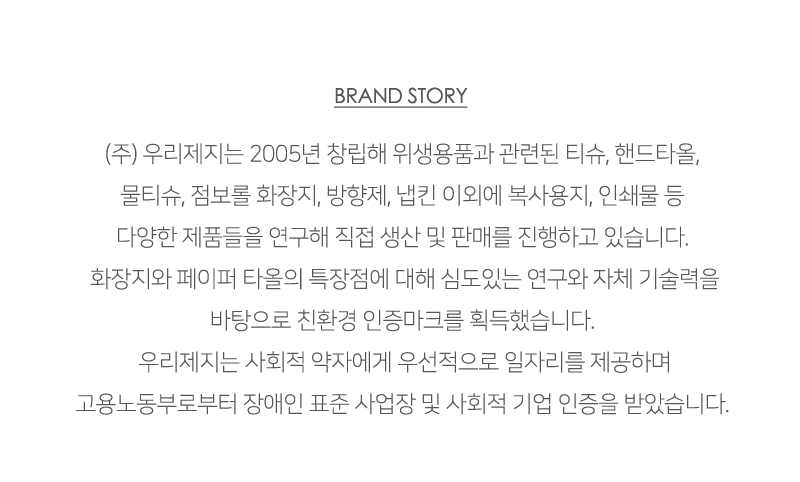 BRAND STORY<br/>(주) 우리제지는 2005년 창립해 위생용품과 관련된 티슈, 핸드타올, 물티슈, 점보롤 화장지, 방향제, 냅킨 이외에 복사용지, 인쇄물 등 다양한 제품들을 연구해 직접 생산 및 판매를 진행하고 있습니다. 화장지와 페이퍼 타올의 특장점에 대해 심도있는 연구와 자체 기술력을 바탕으로 친환경 인증마크를 획득했습니다.<br/>우리제지는 사회적 약자에게 우선적으로 일자리를 제공하며 고용노동부로부터 장애인 표준 사업장 및 사회적 기업 인증을 받았습니다.