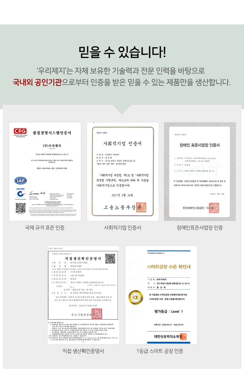 믿을 수 있습니다!<br/>‘우리제지’는 자체 보유한 기술력과 전문 인력을 바탕으로 국내외 공인기관으로부터 인증을 받은 믿을 수 있는 제품만을 생산합니다.<br/>인증서 6종 사진<br/>국제 규격 표준 인증<br/>사회적기업 인증<br/>장애인표준사업장 인증<br/>직접 생산확인증명서<br/>1등급 스마트 공장 인증
