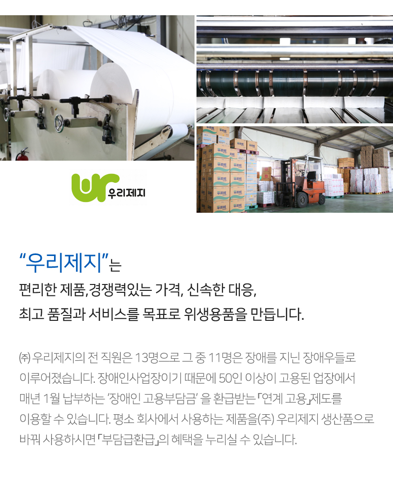 제지공정작업을 보여주는 사진<br/>우리제지 공장 내부 전경사진<br/>우리제지 로고<br/>“우리제지”는 편리한 제품,경쟁력있는 가격, 신속한 대응, 최고 품질과 서비스를 목표로 위생용품을 만듭니다.<br/>㈜ 우리제지의 전 직원은 13명으로 그 중 11명은 장애를 지닌 장애우들로 이루어졌습니다. 장애인사업장이기 때문에 50인 이상이 고용된 업장에서 매년 1월 납부하는 ‘장애인 고용부담금’ 을 환급받는 「연계 고용」제도를 이용할 수 있습니다. 평소 회사에서 사용하는 제품을(주) 우리제지 생산품으로 바꿔 사용하시면 「부담급환급」의 혜택을 누리실 수 있습니다.