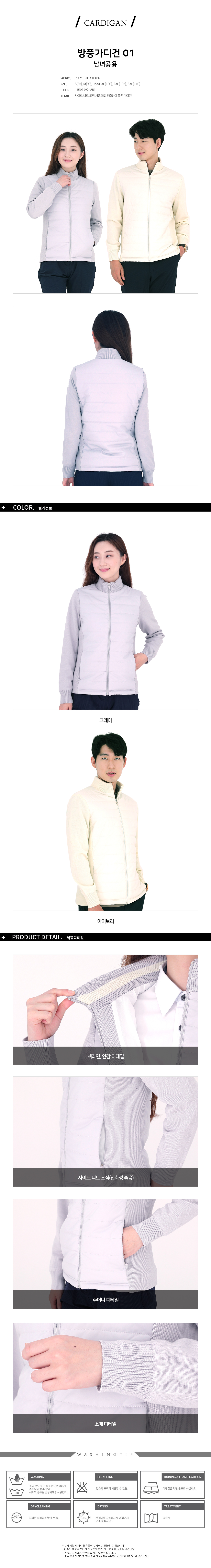CARDIGAN
방풍가디건 01 남녀공용
FABRIC. POLYESTER 100%
SIZE. S(85),M(90),L(95),XL(100),2XL(105),3XL(110)
COLOR. 그레이,아이보리
DETAIL. 사이드 니트 조직 사용으로 신축성이 좋은 가디건
제품디테일
1.넥라인,안감 디테일,사이드, 소매에 니트 조직으로 처리하여 신축성이 좋음
2.주머니에 지퍼사용

WASHINGTIP
<WASHING>
물의 온도 30도씨를 표준으로 약하게 손세탁을 할 수 있다.
세제의 종류는 중성세제를 사용한다.
<BLEACHING>
염소계 표백제 사용할 수 없음.
<IRONING&FLAME CAUTION>
다림질은 약한 온도로 하십시오.
<DRYCLEANING>
드라이클리닝을 할 수 있음.
<DRYING>
옷걸이를 사용하지 말고 뉘어서 건조 하십시오
<TREATMENT>
약하게

-업체 사정에 따라 단추등의 부자재는 변경될 수 있습니다.
-제품의 색상은 모니터 해상도에 따라 다소 차이가 있을수 있습니다.
-제품의 사이즈는 약간의 오차가 있을수 있습니다.
-모든 상품의 이미지 저작권은 신호어패럴(주식회사 신호에이피엘)에 있습니다.