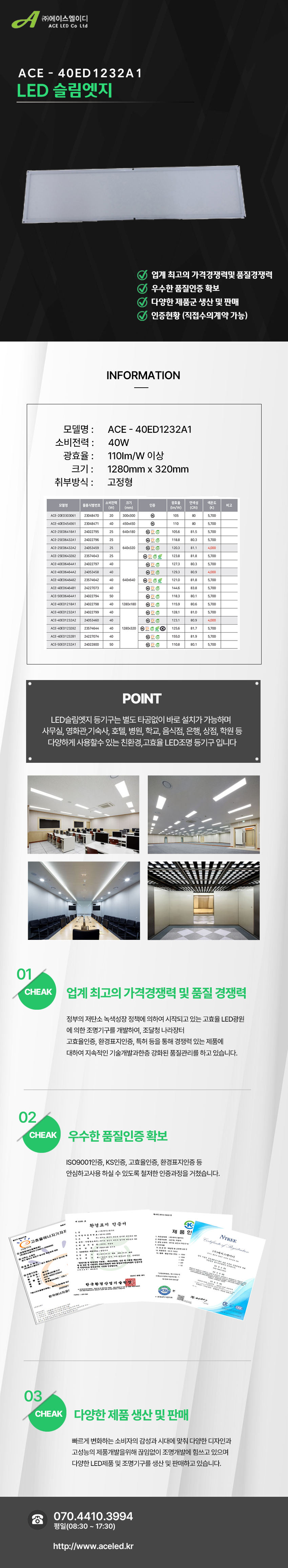 (주)에이스엘이디 ACE LED Co Ltd
ACE - 40ED1232A1
LED 슬림엣지
업계 최고의 가격경쟁력및 품질경쟁력
우수한 품질인증 확보
다양한 제품군 생산 및 판매
인증현황 (직접수의계약 가능)
INFORMATION
모델명 : ACE - 40ED1232A1
소비전력 : 40W
광효율 : 110Im/W 이상
크기 : 1280mm x 320mm
취부방식 : 고정형
POINT
LED슬림엣지 등기구는 별도 타공없이 바로 설치가 가능하며
사무실, 영화관,기숙사, 호텔, 병원, 학교, 음식점, 은행, 상점, 학원 등
다양하게 사용할수 있는 친환경,고효율 LED조명 등기구 입니다
01 CHEAK - 업계 최고의 가격경쟁력 및 품질 경쟁력
정부의 저탄소 녹색성장 정책에 의하여 시작되고 있는 고효율 LED광원
에 의한 조명기구를 개발하여, 조달청 나라장터
고효율인증, 환경표지인증, 특허 등을 통해 경쟁력 있는 제품에
대하여 지속적인 기술개발과한층 강화된 품질관리를 하고 있습니다.
02 CHEAK - 우수한 품질인증 확보
ISO9001인증, KS인증, 고효율인증, 환경표지인증 등
안심하고사용 하실 수 있도록 철저한 인증과정을 거쳤습니다.
03 CHEAK - 다양한 제품 생산 및 판매
빠르게 변화하는 소비자의 감성과 시대에 맞춰 다양한 디자인과
고성능의 제품개발을위해 끊임없이 조명개발에 힘쓰고 있으며
다양한 LED제품 및 조명기구를 생산 및 판매하고 있습니다.
전화 070.4410.3994
평일(08:30 ~ 17:30)
http://www.aceled.kr