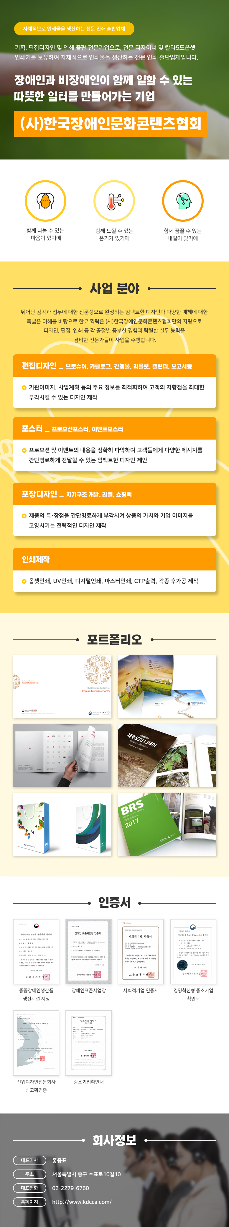 자체적으로 인쇄물을 생산하는 전문 인쇄출판업체
기획, 편집디자인 및 인쇄 출판 전문기업으로, 전문 디자이너 및 칼라5도옵셋 인쇄기를 보유하여 자체적으로 인쇄물을 생산하는 전문 인쇄 출판업체입니다.
장애인과 비장애인이 함께 일할 수 있는 따뜻한 일터를 만들어가는 기업
(사)한국장애인문화콘텐츠협회

함께 나눌 수 있는 마음이 있기에,함께 느낄 수 있는 온기가 있기에,함께 꿈꿀 수 있는 내일이 있기에

사업 분야
뛰어난 감각과 업무에 대한 전문성으로 완성되는 임팩트한 디자인과 다양한 매체에 대한 폭넓은 이해를 바탕으로 한 기획력은 (사)한국장애인문화콘텐츠협회만의 자랑으로 디자인, 편집, 인쇄 등 각 공정별 풍부한 경험과 탁월한 실무 능력을 겸비한 전문가들이 사업을 수행합니다.

편집디자인-브로슈어, 카탈로그, 간행물, 리플릿, 캘린더, 보고서등
◎ 기관이미지, 사업계획 등의 주요 정보를 최적화하여 고객의 지향점을 최대한 부각시킬 수 있는 디자인 제작
포스터-프로모션포스터, 이벤트포스터
◎ 프로모션 및 이벤트의 내용을 정확히 파악하여 고객들에게 다양한 메시지를 간단명료하게 전달할 수 있는 임팩트한 디자인 제안
포장디자인-지기구조 개발, 라벨, 쇼핑백
◎ 제품의 특·장점을 간단명료하게 부각시켜 상품의 가치와 기업 이미지를 고양시키는 전략적인 디자인 제작
인쇄제작
◎ 옵셋인쇄, UV인쇄, 디지털인쇄, 마스터인쇄, CTP출력, 각종 후가공 제작

인증서
중증장애인생산품 생산시설 지정서,장애인 표준사업장,사회적기업 인증서,경영혁신형 중소기업 확인서,산업디자인전문회사 신고확인증,중소기업 확인서

회사정보
대표이사:홍중표
주소:서울특별시 중구 수표로10길 10
대표전화:02-2279-6760
홈페이지:http://www.kdcca.com