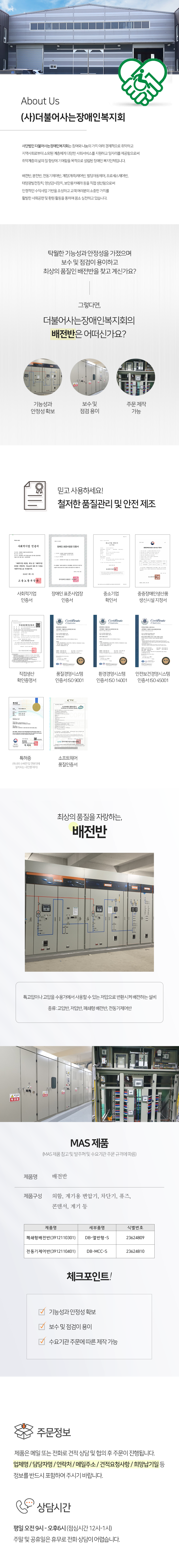 About Us
(사)더불어사는장애인복지회
사단법인 더불어사는장애인복지회는 참여와 나눔의 가치 아래 경제적으로 취약하고 지역사회로부터 소외된 계층에게 다양한 사회서비스를 지원하고 일자리를 제공함으로써 취약계층의 삶의 질 향상에 기여함을 목적으로 설립된 장애인 복지단체입니다.

배전반, 분전반, 전동기제어반, 계장(계측)제어반, 빌딩자동제어, 프로세스제어반, 태양광발전장치, 영상감시장치, 보안용카메라 등을 직접 생산함으로써 안정적인 수익사업 기반을 조성하고 고객 여러분의 소중한 가치를 활발한 사회공헌 및 환원 활동을 통하여 몸소 실천하고 있습니다.


탁월한 기능성과 안정성을 가졌으며 보수 및 점검이 용이하고 최상의 품질인 배전반을 찾고 계신가요?
그렇다면, 더불어사는장애인복지회의 배전반은 어떠신가요?
기능성과 안정성 확보,보수 및 점검 용이,주문 제작 가능

믿고 사용하세요! 철저한 품질관리 및 안전 제조
사회적기업 인증서, 장애인 표준사업장 인증서, 중소기업 확인서, 중증장애인생산품 생신시설 지정서, 직접생산 확인증명서, 품질경영시스템 인증서 ISO 9001, 환경경영시스템 인증서 ISO 14001, 안전보건경영시스템  인증서 ISO 45001, 특허증(옥내외 수배전 및 전봇대에  설치되는 내진형 애자), 소프트웨어 품질인증서

최상의 품질을 자랑하는, 배전반
특고압이나 고압을 수용가에서 사용할 수 있는 저압으로 변환시켜 배전하는 설비
종류: 고압반, 저압반, 폐쇄형 배전반, 전동기제어반

MAS 제품 (MAS 제품 참고 및 발주처 및 수요기관 주문 규격에 따름)
제품명: 배전반
제품구성 : 외함, 계기용 변압기, 차단기, 퓨즈, 콘덴서, 계기 등

체크포인트!
기능성과 안정성 확보, 보수 및 점검이 용이, 수요기관 주문에 따른 제작 가능

주문정보
제품은 메일 또는 전화로 견적 상담 및 협의 후 주문이 진행됩니다. 
업체명 / 담당자명 / 연락처 / 메일주소 / 견적요청사항 / 희망납기일 등
정보를 반드시 포함하여 주시기 바랍니다.

상담시간
평일 오전 9시 - 오후6시 (점심시간 12시-1시) 주말 및 공휴일은 휴무로 전화 상담이 어렵습니다.
