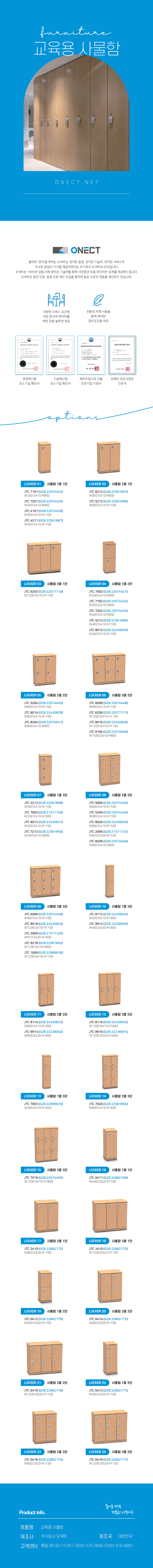 
furnitu 교육용 사물함 
ONECT
불어로 '정직'을 뜻하는 오넥트는 정직한 품질, 정직한 기술력, 정직한 서비스로 우수한 품질의 가구를 제공하겠다는 주식회사 오넥트의 의지입니다. 오넥트는 1995년 설립 이래 쌓아온 기술력을 통해 사무환경 맞춤 레이아웃 설계를 제공해드립니다. 오넥트는 환경 인증, 품질 인증 제도 도입을 통하여 높은 수준의 제품을 생산하고 있습니다.

-다향한 오피스 공간에 대한 분석과 데이터를 바탕 맞춤 솔루션 제공
-친환경 자재 사용을 통해 쾌적한 업무공간을 제공
-경영혁신평 중소기업 확인서,기술혁신형 중소기업 확인서,해외조달시장 진출 유망기업 지정서,장애인 표준사업장 인증서

options
LOCKER 01 사물함 1열 1단
JTC 7101 (G2B 22074423) W350 D410 H900
JTC 7201 (G2B 22074425) W400 D410 H900
JTC 4101 (G2B 22074429) W350 D410 H1100
JTC 4211 (G2B 22561887) W400 D410 H1100
LOCKER 02 사물함 2열 1단
JTC 8212 (G2B 22561891) W800 D410 H900
JTC 5212 (G2B 22561889) W800 D410 H1100
LOCKER 03 사물함 3열 1단
JTC 6203 (G2B 22077110) W1200 D410 H1100
LOCKER 04 사물함 1열 2단
JTC 7002 (G2B 22074421) W300 D410 H900
JTC 7102 (G2B 22074422) W350 D410 H900
JTC 7202 (G2B 22074453) W400 D410 H900
JTC 4212 (G2B 22561886) W400 D410 H1100
JTC 8012 (G2B 22430830) W400 D410 H1100
LOCKER 05 사물함 2열 2단
JTC 5204 (G2B 22074445) W800 D410 H1100 
JTC 8014 (G2B 22430829) W800 D410 H1100 
JTC 8204 (G2B 22074647) W800 D410 H900
LOCKER 06 사물함 3열 2단
JTC 6006 (G2B 22074448) W900 D410 H1100 
JTC 6206 (G2B 22077111) W1200 D410 H1100
JTC 8016 (G2B 22430828) W1200 D410 H1100
JTC 9106 (G2B 22074640) W1050 D410 H900
LOCKER 07 사물함 1열 3단
JTC 4213 (G2B 22561888) W400 D410 H1100 
JTC 1003 (G2B 21571126) W338 D410 H1000 
JTC 8013 (G2B 22430827) W400 D410 H1100 
JTC 7213 (G2B 22561890) W400 D410 H900
LOCKER 08 사물함 2열3단
JTC 5006 (G2B 22074440) W600 D410 H1100 
JTC 5206 (G2B 22074446) W800 D410 H1100 
JTC 8026 (G2B 22430826) W800 D410 H1100 
JTC 2006 (G2B 21571123) W655 D420 H1100 
JTC 8206 (G2B 22074646) W800 D410 H900
LOCKER 09 사물함 3열 3단
JTC 6009 (G2B 22074449) W900 D410 H1100 
JTC 8019 (G2B 22430825) W1200 D410 H1100 
JTC 3009 (G2B 21571125) W973 D420 H1000 
JTC 9219 (G2B 22561893) W1200 D410 H900 
JTC 1009 (G2B 22989636) W1200 D410 H1100
LOCKER 10 사물함 1열 2단
JTC 8112 (G2B 22430824) W400 D410 H1800 
JTC 9912 (G2B 22238003) W400 D420 H1800
LOCKER 11 사물함 2열 2단 
JTC 8114 (G2B 22430823) W800 D410 H1800
JTC 9914 (G2B 22238002) W800 D420 H1800
LOCKER 12 사물함 3열 2단
JTC 8116 (G2B 22430822) W1200 D410 H1800
JTC 9916 (G2B 22238001) W1200 D420 H1800
LOCKER 13 사물함 1열 3단
JTC 7003 (G2B 22989635) W400 D410 H1800
LOCKER 14 사물함 2열 3단 
JTC 7026 (G2B 22561892) W800 D410 H1800
LOCKER 15 사물함 3열 3단
JTC 7019 (G2B 22074455) W1200 D410 H1800
LOCKER 16 사물함 1열 1단
JTC 0411(G2B 22862169) W400 D520 H1100
LOCKER 17 사물함 2열 1단
JTC 2410 (G2B 22862172) W800 D520 H1100
LOCKER 18 사물함 3열 1단
JTC 3410 (G2B 22862175) W1200 D520 H1100
LOCKER 19 사물함 1열 2단
JTC 0412 (G2B 22862170) W400 D520 H1100
LOCKER 20 사물함 2열 2단
JTC 0414 (G2B 22862173) W800 D520 H1100
LOCKER 21 사물함 3열 2단
JTC 6410 (G2B 22862176) W1200 D520 H1100
LOCKER 22 사물함 1열 3단
JTC 0413 (G2B 22862171) W400 D520 H1100
LOCKER 23 사물함 2열 3단
JTC 0416 (G2B 22862174) W800 D520 H1100
LOCKER 24 사물함 3열 3단
JTC 0419 (G2B 22862177) W1200 D520 H1100

Product info. -즐거운 만남 행복한 사무가구-
제품명: OA가구 책상
제조사: 주식회사 오넥트
제조국: 대한민국
고객센터: 평일 08:30~17:30/ T)032-575-9900 F)032-575-9901

