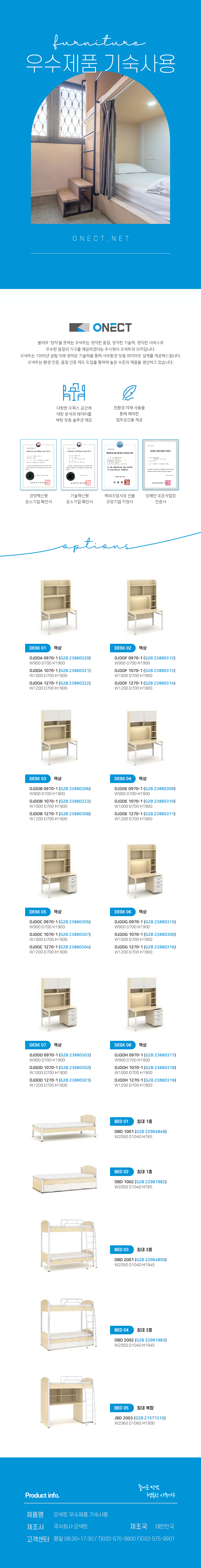 furnitur 우수제품 기숙사용 ONECT.NET
ONECT
불어로 '정직'을 뜻하는 오넥트는 정직한 품질, 정직한 기술력, 정직한 서비스로 우수한 품질의 가구를 제공하겠다는 주식회사 오넥트의 의지입니다. 오넥트는 1995년 설립 이래 쌓아온 기술력을 통해 사무환경 맞춤 레이아웃 설계를 제공해드립니다. 오넥트는 환경 인증, 품질 인증 제도 도입을 통하여 높은 수준의 제품을 생산하고 있습니다.

-다향한 오피스 공간에 대한 분석과 데이터를 바탕 맞춤 솔루션 제공
-친환경 자재 사용을 통해 쾌적한 업무공간을 제공
-경영혁신평 중소기업 확인서,기술혁신형 중소기업 확인서,해외조달시장 진출 유망기업 지정서,장애인 표준사업장 인증서

options
DESK 01 책상
OJDDA 0970-1 (G2B 23880320) W900 D700 H1900
OJDDA 1070-1 (G2B 23880321) W1000 D700 H1900
OJDDA 1270-1 (G2B 23880322) W1200 D700 H1900
DESK 02 책상
OJDDF 0970-1 (G2B 23880312) W900 D700 H1900
OJDDF 1070-1 (G2B 23880313) W1000 D700 H1900 
OJDDF 1270-1 (G2B 23880314) W1200 D700 H1900
DESK 03 책상
OJDDB 0970-1 (G2B 23880306) W900 D700 H1900
OJDDB 1070-1 (G2B 23880323) W1000 D700 H1900
OJDDB 1270-1 (G2B 23880308) W1200 D700 H1900
DESK 04 책상
OJDDE 0970-1 (G2B 23880309) W900 D700 H1900 
OJDDE 1070-1 (G2B 23880310) W1000 D700 H1900 
OJDDE 1270-1 (G2B 23880311) W1200 D700 H1900
DESK 05 책상
OJDDC 0970-1(G2B 23880305) W900 D700 H1900
OJDDC 1070-1 (G2B 23880307) W1000 D700 H1900 
OJDDC 1270-1 (G2B 23880304) W1200 D700 H1900
DESK 06 책상
OJDDG 0970-1 (G2B 23880315) W900 D700 H1900 
OJDDG 1070-1 (G2B 23880300) W1000 D700 H1900
OJDDG 1270-1 (G2B 23880316) W1200 D700 H1900
DESK 07 책상
OJDDD 0970-1 (G2B 23880303) W900 D700 H1900
OJDDD 1070-1 (G2B 23880302) W1000 D700 H1900 
OJDDD 1270-1 (G2B 23880301) W1200D700 H1900
DESK 08 책상
OJDDH 0970-1 (G2B 23880317) W900 D700 H1900 
OJDDH 1070-1 (G2B 23880318) W1000 D700 H1900 
OJDDH 1270-1 (G2B 23880319) W1200 D700 H1900

BED 01 침대 1층
OBD 1001 (G2B 22964848) W2050 D1040 H785
BED 02 침대 1층
OBD 1002 (G2B 22981982) W2050 D1040 H785
BED 03 침대 2층
OBD 2001 (G2B 22964850) W2050 D1040 H1945
BED 04 침대 2층
OBD 2002 (G2B 22981983) W2050 D1040 H1945
BED 05 침대 복합
JBD 2003 (G2B21571310) W2060 D1060 H1900

Product info. -즐거운 만남 행복한 사무가구-
제품명: 오넥트 우수제품 사물함
제조사: 주식회사 오넥트
제조국: 대한민국
고객센터: 평일 08:30~17:30 / T)032-575-9900 F)032-575-9901