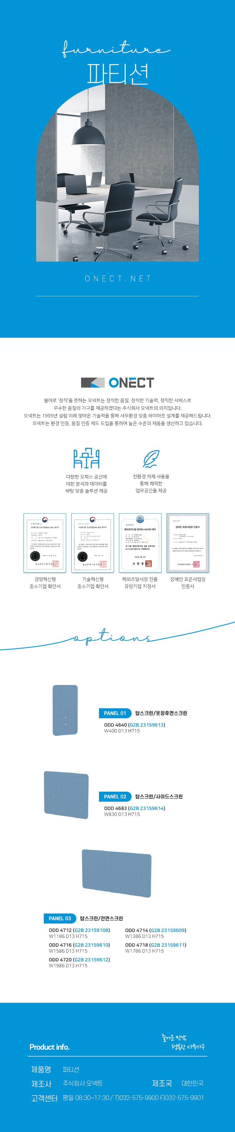 furnitur 파티션
ONECT
불어로 '정직'을 뜻하는 오넥트는 정직한 품질, 정직한 기술력, 정직한 서비스로 우수한 품질의 가구를 제공하겠다는 주식회사 오넥트의 의지입니다. 오넥트는 1995년 설립 이래 쌓아온 기술력을 통해 사무환경 맞춤 레이아웃 설계를 제공해드립니다. 오넥트는 환경 인증, 품질 인증 제도 도입을 통하여 높은 수준의 제품을 생산하고 있습니다.
-다향한 오피스 공간에 대한 분석과 데이터를 바탕 맞춤 솔루션 제공
-친환경 자재 사용을 통해 쾌적한 업무공간을 제공
-경영혁신평 중소기업 확인서,기술혁신형 중소기업 확인서,해외조달시장 진출 유망기업 지정서,장애인 표준사업장 인증서
options
PANEL01 탑스크린/옷장후면스크린
ODD 4640(G2B 23159613) W400 D13 H715
PANEL02 탑스크린/사이드스크린
ODD 4683(G2B 23159614) W830 D13 H715
PANEL01 탑스크린/전면스크린
ODD 4712(G2B 23159108) W1186 D13 H715
ODD 4714(G2B 23159609) W1386 D13 H715
ODD 4716(G2B 23159610) W1586 D13 H715
ODD 4718(G2B 23159611) W1786 D13 H715
ODD 4720(G2B 23159612) W1986 D13 H715
Product info. -즐거운 만남 행복한 사무가구-
제품명: OA가구 책상
제조사: 주식회사 오넥트
제조국: 대한민국
고객센터: 평일 08:30~17:30/ T)032-575-9900 F)032-575-9901