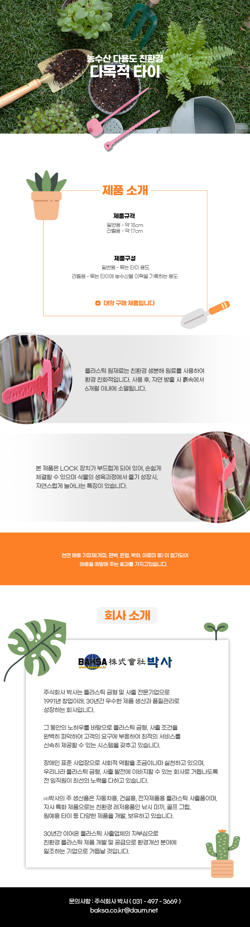 농수산 다용도 친환경
다목적 타이
제품소개
제품규격:일반용 - 약 15cm, 라벨용 - 약 17cm
제품구성:일반용 - 묶는 타이 용도, 라벨용 - 묶는 타이에 농수산물 이력을 기록하는 용도
-대량 구매 제품입니다
플라스틱 원재료는 친환경 생분해 원료를 사용하여 환경 친화적입니다. 사용 후, 자연 방출 시 흙속에서 6개월 이내에 소멸됩니다.
본 제품은 LOCK 장치가 부드럽게 되어 있어, 손쉽게 체결할 수 있으며 식물의 생육과정에서 줄기 성장시 자연스럽게 늘어나는 특징이 있습니다.
천연 해충기피제(계피, 편백, 은행, 박하, 아로마 등)이 첨가되어 해충을 예방해 주는 효과를 가지고있습니다.
회사소개
BAKSA株式會社박사
www.baksa.co.kr
주식회사 박사는 플라스틱 금형 및 사출 전문기업으로 1991년 창업이래 30년간 우수한 제품 생산과 품질관리로 성장하는 회사입니다.
그 동안의 노하우를 바탕으로 플라스틱 금형, 사출 조건을
완벽히 파악하여 고객의 요구에 부응하여 최적의 서비스를
신속히 제공할 수 있는 시스템을 갖추고 있습니다.
장애인 표준사업장으로 사회적 역할을 조금이나마 실천하고 있으며,
우리나라 플라스틱 금형 사출 발전에 이바지할 수 있는 회사로 거듭나도록 전 임직원이 최선의 노력을 다하고 있습니다.
(주)박사의 주 생산품은 자동차용, 건설용, 전자제품용 플라스틱 사출품이며,
자사 특화 제품으로는 친환경 레저용품인 낚시 미끼, 골프 그립,
원예용 타이 등 다양한 제품을 개발, 보유하고 있습니다.
30년간 이어온 플라스틱 사출업체의 자부심으로
친환경 플라스틱 제품 개발 및 공급으로 환경개선 분야에
일조하는 기업으로 거듭날 것입니다.
문의사항 : 주식회사 박사(031-497-3669)
baksa.co.kr@daum.net