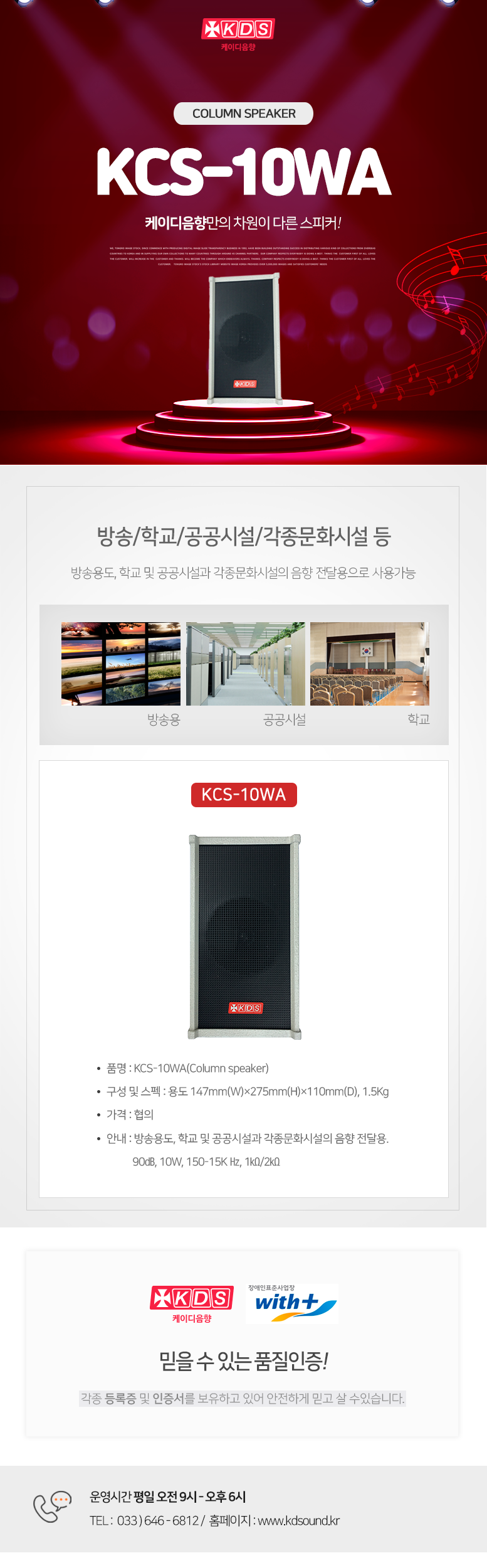KDS 케이디음향
Column speaker KCS-10WA
케이디음향만의 차원이 다른 스피커!
방송/학교/공공시설/각종문화시설 등
방송용도, 학교 및 공공시설과 각종문화시설의 음향 전달용으로 사용가능
KCS-10WA
품명 : KCS-10WA(Column speaker)
구성 및 스펙 : 용도 147mm(W)×275mm(H)×110mm(D), 1.5Kg
가격 : 협의
안내 : 방송용도, 학교 및 공공시설과 각종문화시설의 음향 전달용.
90㏈, 10W, 150-15K Hz, 1㏀/2㏀
믿을 수 있는 품질인증!
각종 등록증 및 인증서를 보유하고 있어 안전하게 믿고 살 수있습니다.
운영시간 평일 오전 9시 - 오후 6시
TEL : 033 ) 646 - 6812 / 홈페이지 : www.kds