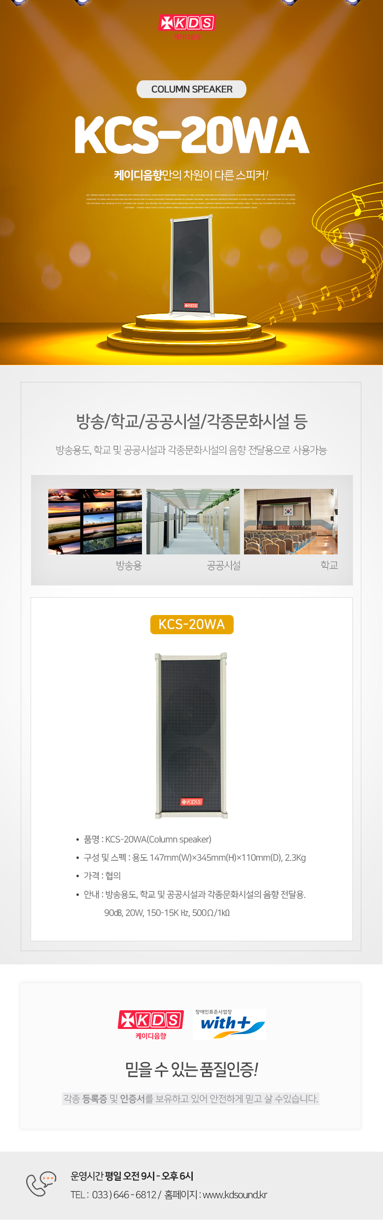 KDS 케이디음향
Column speaker KCS-20WA
케이디음향만의 차원이 다른 스피커!

방송/학교/공공시설/각종문화시설 등 
방송용도, 학교 및 공공시설과 각종문화시설의 음향 전달용으로 사용가능

KCS-20WA
품명 : KCS-20WA(Column speaker)
구성 및 스펙 : 용도 147mm(W)×345mm(H)×110mm(D), 2.3Kg
가격 : 협의
안내 : 방송용도, 학교 및 공공시설과 각종문화시설의 음향 전달용. 
           90㏈, 10W, 150-15K Hz, 500Ω/2㏀

믿을 수 있는 품질인증!
각종 등록증 및 인증서를 보유하고 있어 안전하게 믿고 살 수있습니다. 

운영시간 평일 오전 9시 - 오후 6시 
TEL :  033 ) 646 - 6812 /  홈페이지 : www.kds