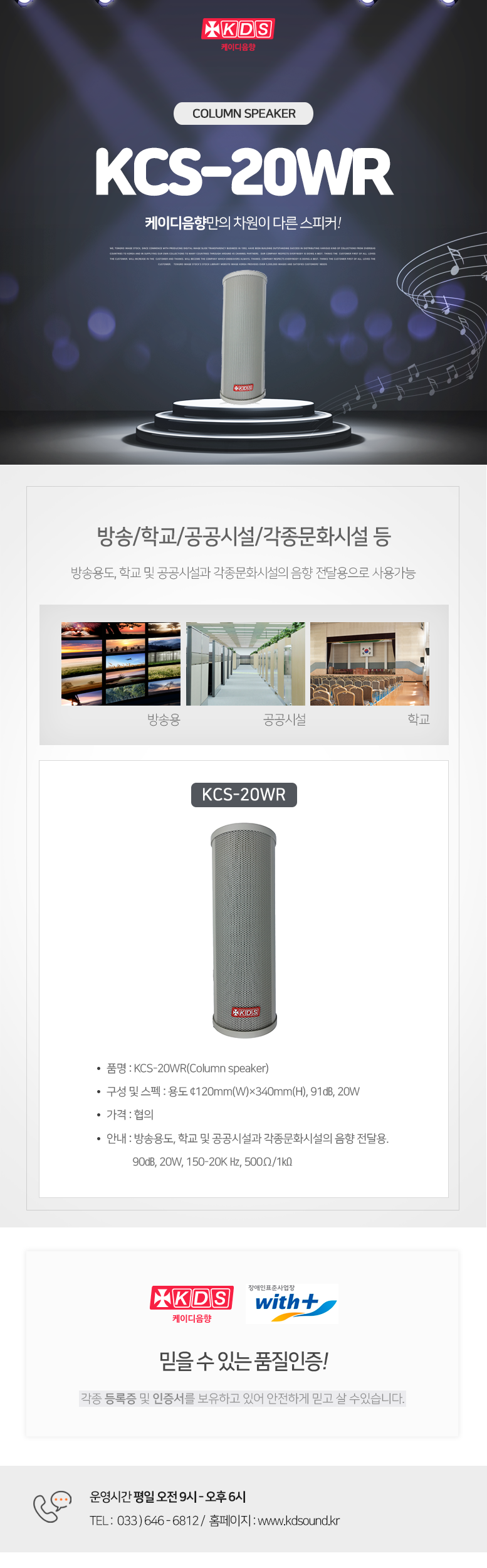 KDS 케이디음향
Column speaker KCS-20WR
케이디음향만의 차원이 다른 스피커!

방송/학교/공공시설/각종문화시설 등 
방송용도, 학교 및 공공시설과 각종문화시설의 음향 전달용으로 사용가능

KCS-20WR
품명 : KCS-20WR(Column speaker)
구성 및 스펙 : 용도 ¢120mm(W)×340mm(H), 91㏈, 20W
가격 : 협의
안내 : 방송용도, 학교 및 공공시설과 각종문화시설의 음향 전달용. 
           90㏈, 20W, 150-20K Hz, 500Ω/1㏀

믿을 수 있는 품질인증!
각종 등록증 및 인증서를 보유하고 있어 안전하게 믿고 살 수있습니다. 

운영시간 평일 오전 9시 - 오후 6시 
TEL :  033 ) 646 - 6812 /  홈페이지 : www.kds