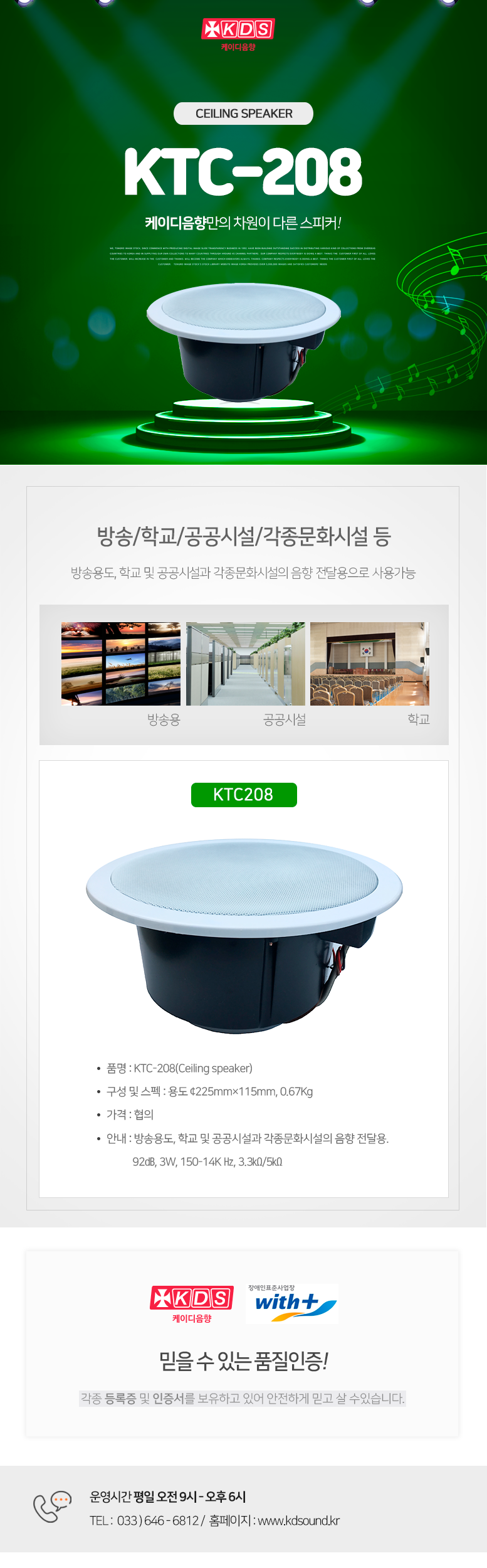 KDS 케이디음향
Ceiling speaker KTC-208
케이디음향만의 차원이 다른 스피커!

방송/학교/공공시설/각종문화시설 등 
방송용도, 학교 및 공공시설과 각종문화시설의 음향 전달용으로 사용가능

KTC-208
품명 : KTC-208(Ceiling speaker)
구성 및 스펙 : 용도 ¢225mm×115mm, 0.67Kg
가격 : 협의
안내 : 방송용도, 학교 및 공공시설과 각종문화시설의 음향 전달용. 
           91㏈, 10W, 150-14K Hz, 3.3㏀/5㏀

믿을 수 있는 품질인증!
각종 등록증 및 인증서를 보유하고 있어 안전하게 믿고 살 수있습니다. 

운영시간 평일 오전 9시 - 오후 6시 
TEL :  033 ) 646 - 6812 /  홈페이지 : www.kds