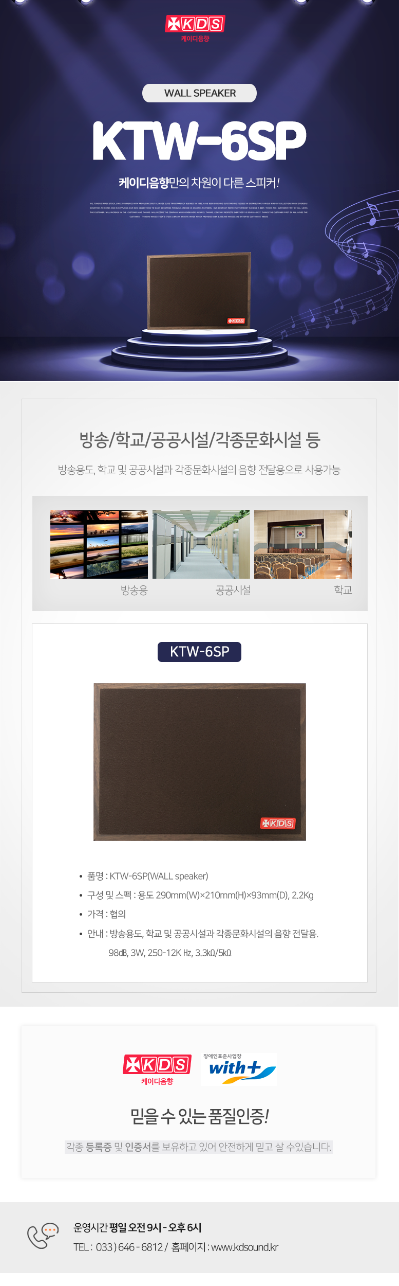 KDS 케이디음향
WALL SPEAKER KTW-6SP
케이디음향만의 차원이 다른 스피커!

방송/학교/공공시설/각종문화시설 등 
방송용도, 학교 및 공공시설과 각종문화시설의 음향 전달용으로 사용가능

KTW-6SP
품명 : KTW-6SP(WALL speaker)
구성 및 스펙 : 용도 290mm(W)×210mm(H)×93mm(D), 2.2Kg
가격 : 협의
안내 : 방송용도, 학교 및 공공시설과 각종문화시설의 음향 전달용. 
           98㏈, 3W, 250-12K Hz, 3.3㏀/5㏀

믿을 수 있는 품질인증!
각종 등록증 및 인증서를 보유하고 있어 안전하게 믿고 살 수있습니다. 

운영시간 평일 오전 9시 - 오후 6시 
TEL :  033 ) 646 - 6812 /  홈페이지 : www.kds
