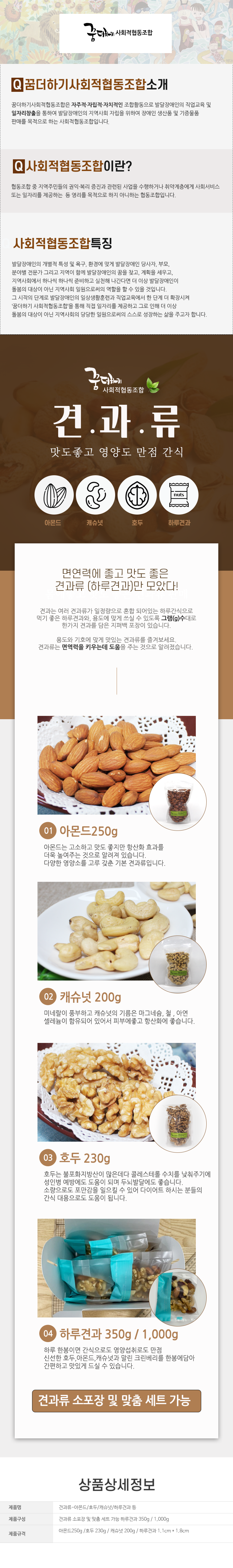 꿈더하기 사회적협동조합

꿈더하기사회적협동조합소개
꿈더하기사회적협동조합은 자주적·자립적·자치적인 조합활동으로 발달장애인의 직업교육 및 일자리창출을 통하여 발달장애인의 지역사회 자립을 위하여 장애인 생산품 및 기증물품 판매를 목적으로 하는 사회적협동조합입니다.

사회적협동조합이란?
협동조합 중 지역주민들의 권익·복리 증진과 관련된 사업을 수행하거나 취약계층에게 사회서비스 또는 일자리를 제공하는 등 영리를 목적으로 하지 아니하는 협동조합입니다.

사회적협동조합특징
발달장애인의 개별적 특성 및 욕구, 환경에 맞게 발달장애인 당사자, 부모, 분야별 전문가 그리고 지역이 함께 발달장애인의 꿈을 찾고, 계획을 세우고, 지역사회에서 하나씩 하나씩 준비하고 실천해 나간다면 더 이상 발달장애인이 돌봄의 대상이 아닌 지역사회 일원으로써의 역할을 할 수 있을 것입니다.
그 시작 단계로 발달장애인의 일상생활훈련과 직업교육에서 한 단계 더 확장시켜
'꿈더하기 사회적협동조합을 통해 직접 일자리를 제공하고 그로 인해 더 이상
돌봄의 대상이 아닌 지역사회의 당당한 일원으로써의 스스로 성장하는 삶을 주고자 합니다.

꿈더하기 사회적협동조합
견과류
맛도좋고 영양도 만점 간식
아몬드,캐슈넛,호두,하루견과

면연력에 좋고 맛도 좋은 견과류 (하루견과)만 모았다!
견과는 여러 견과류가 일정량으로 혼합 되어있는 하루간식으로 먹기 좋은 하루견과와, 용도에 맞게 쓰실 수 있도록 그램(g)수대로 한가지 견과를 담은 지퍼백 포장이 있습니다.
용도와 기호에 맞게 맛있는 견과류를 즐겨보세요. 견과류는 면역력을 키우는데 도움을 주는 것으로 알려졌습니다.

01 아몬드250g
아몬드는 고소하고 맛도 좋지만 항산화 효과를 더욱 높여주는 것으로 알려져 있습니다.
다양한 영양소를 고루 갖춘 기본 견과류입니다.
02 캐슈넛 200g
미네랄이 풍부하고 캐슈넛의 기름은 마그네슘, 철, 아연, 셀레늄이 함유되어 있어서 피부에좋고 항산화에 좋습니다.
03 호두 230g
호두는 불포화지방산이 많은데다 콜레스테롤 수치를 낮춰주기에 성인병 예방에도 도움이 되며 두뇌발달에도 좋습니다. 소량으로도 포만감을 일으킬 수 있어 다이어트 하시는 분들의 간식 대용으로도 도움이 됩니다.
04 하루견과 350g / 1,000g
하루 한봉이면 간식으로도 영양섭취로도 만점
신선한 호두, 아몬드, 캐슈넛과 말린 크린베리를 한봉에담아 간편하고 맛있게 드실 수 있습니다.

견과류 소포장 및 맞춤 세트 가능

상품상세정보
제품명: 견과류-아몬드/호두/캐슈넛/하루견과 등
제품구성: 견과류 소포장 및 맞춤 세트 가능 하루견과 350g/1,000g
제품규격: 아몬드250g /호두 230g/ 캐슈넛 200g/ 하루견과 1.1cm * 1.8cm