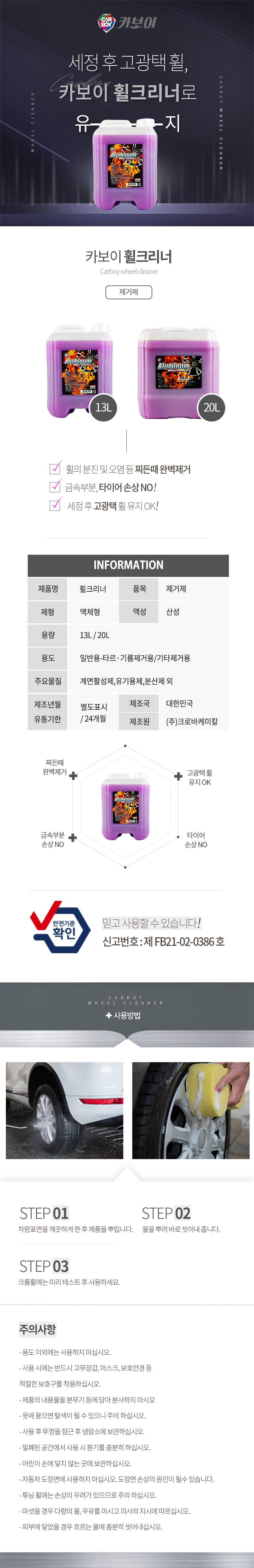 CARBOY 카보이
세정 후 고광택 휠,카보이 휠크리너로 유지 
카보이 휠크리너 Carboy wheel cleaner 제거제 

특징
휠의 분진 및 오염 등 찌든때 완벽제거
금속부분, 타이어 손상 NO!
세정 후 고광택 휠 유지 OK!

INFOMATION
제품명:휠크리너, 품목:제거제,
제형:액체형, 액성:산성,
용량:13L, 20L
용도:일반용-타르·기름제거용/기타제거용
주요물질:계면활성제,유기용제,분산제 외
제조년월:별도표시
유통기한:24개월
제조국:한국
제조원:(주)크로바케미칼

효과
찌든때 완벽제거,금속부분 손상 NO,타이어 손상 NO,고광택 휠 유지 OK
안전기준확인 믿고사용할 수 있습니다. 신고번호:제 FB21-02-0386 호

사용방법
STEP01: 차량표면을 깨끗하게 한 후 제품을 뿌립니다.
STEP02: 물을 뿌려 바로 씻어내 줍니다.
STEP03: 크롬휠에는 미리 테스트 후 사용하세요.


주의사항
- 용도 이외에는 사용하지 마십시오. 
- 사용 시에는 반드시 고무장갑, 마스크, 보호안경 등 적절한 보호구를 착용하십시오. 
- 제품의 내용물을 분무기 등에 담아 분사하지 마시오
- 옷에 묻으면 탈색이 될 수 있으니 주의 하십시오. 
- 사용 후 뚜껑을 잠근 후 냉암소에 보관하십시오. 
- 밀폐된 공간에서 사용 시 환기를 충분히 하십시오. 
- 어린이 손에 닿지 않는 곳에 보관하십시오. 
- 자동차 도장면에 사용하지 마십시오. 도장면 손상의 원인이 될수 있습니다. 
- 튜닝 휠에는 손상의 우려가 있으므로 주의 하십시오. 
- 마셧을 경우 다량의 물, 우유를 마시고 의사의 지시에 따르십시오. 
- 피부에 닿았을 경우 흐르는 물에 충분히 씻어내십시오.