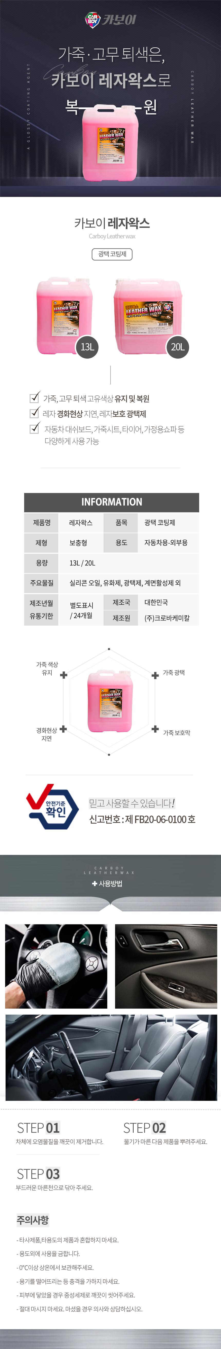 CARBOY 카보이
가죽·고무 퇴색은,카보이 레자왁스로 복원
카보이 레자왁스 Carboy Leather wax 광택코팅제 

특징
고광택 유지력 우수 & 레몬향 첨가
레자 경화현상 지연, 레자보호 광택제
자동차 대쉬보드, 가죽시트, 타이어, 가정용쇼파 등 다양하게 사용 가능

INFOMATION
제품명:레자왁스, 품목:광택 코팅제,
제형:보충형, 용도:자동차용-외부용,
액성:중성, 용량:13L, 20L
주요물질:실리콘 오일,카나우바 왁스,광택제,계면활성제 외
제조년월:별도표시
유통기한:24개월
제조국:한국
제조원:(주)크로바케미칼

효과
가죽 색상 유지,가죽 광택,경화현상 지연,가죽 보호막
안전기준확인 믿고사용할 수 있습니다. 신고번호:제 FB20-06-0100 호

사용방법
STEP01: 자체에 오염물질을 제거합니다.
STEP02: 물기가 마른 다음 제품을 뿌려주세요.
STEP03: 부드러운 마른천으로 닦아 주세요.

주의사항
- 타사제품,타용도의 제품과 혼합하지 마세요.
- 용도외에 사용을 금합니다.
- 0℃이상 상온에서 보관해주세요.
- 용기를 떨어뜨리는 등 충격을 가하지 마세요.
- 피부에 닿았을 경우 중성세제로 깨끗이 씻어주세요.
- 절대 마시지 마세요. 마셨을 경우 의사와 상담하십시오.
