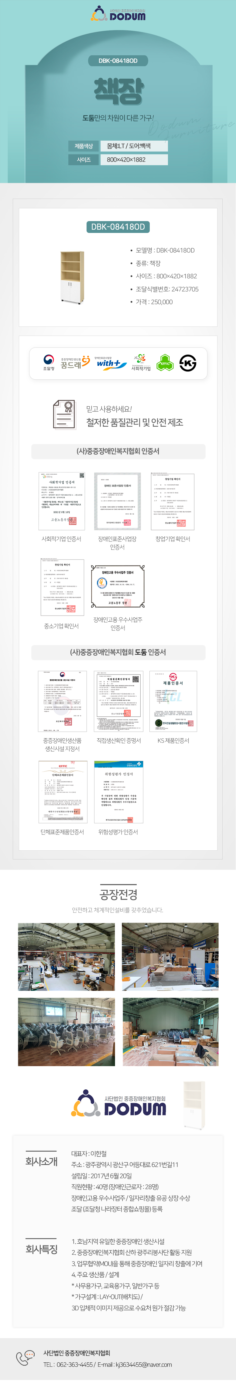 사단법인 중증장애인복지협회 DODUM
DBK-08418OD 책장 도둠만의 차원이 다른 가구!

제품색상: 몸체:LT / 도어:백색
사이즈: 800×420×1882

모델명 : DBK-08418OD
종류: 책장
사이즈 : 800×420×1882
조달식별번호: 24723705
가격 : 250,000

조달청,꿈드래,위드플러스,사회적기업,K마크

믿고 사용하세요!
철저한 품질관리 및 안전 제조

(사)중증장애인복지협회 인증서
: 사회적기업 인증서,장애인표준사업장 인증서,창업기업 확인서,중소기업 확인서,장애인고용 우수사업주 인증서
(사)중증장애인복지협회 도둠 인증서
: 중증장애인생산품 생신시설 지정서,직접생산확인 증명서,KS 제품인증서,단체표준제품인증서,위험성평가 인증서

공장전경: 안전하고 체계적인설비를 갖추었습니다.

회사소개
대표자 : 이한철  
주소 : 광주광역시 광산구 어등대로 621번길11
설립일 : 2017년 6월 20일
직원현황 : 40명 (장애인근로자 : 28명)
장애인고용 우수사업주 / 일자리창출 유공 상장 수상
조달 (조달청 나라장터 종합쇼핑몰) 등록 

회사특징
1. 호남지역 유일한 중증장애인 생산시설
2. 중증장애인복지협회 산하 광주리봉사단 활동 지원
3. 업무협약(MOU)을 통해 중증장애인 일자리 창출에 기여
4. 주요 생산품 / 설계
* 사무용가구, 교육용가구, 일반가구 등
* 가구설계 : LAY-OUT(배치도) / 
3D 입체적 이미지 제공으로 수요처 원가 절감 가능

고객센터안내
TEL :  062-363-4455 /  E-mail : kj3634455@naver.com