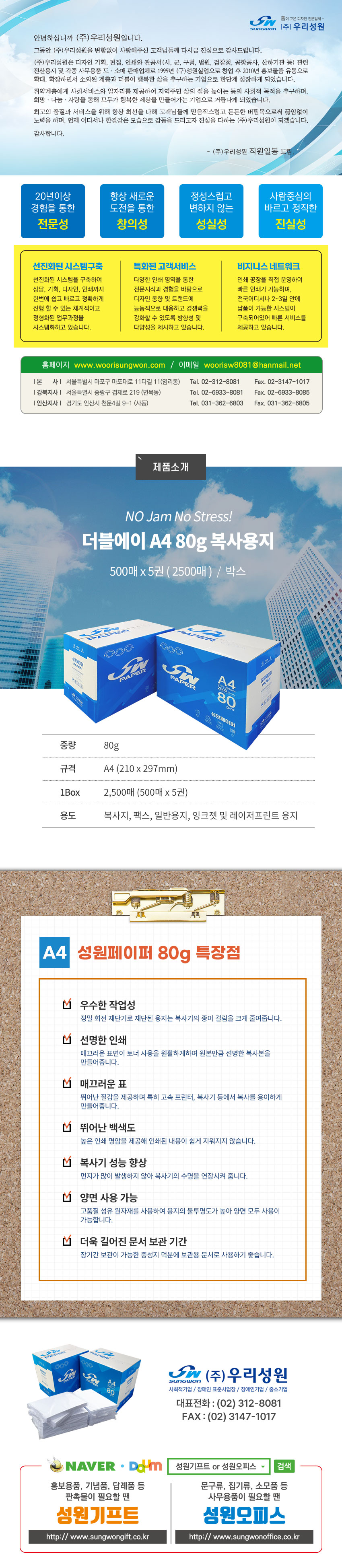선이고은 디자인 선문업체 - (주)우리성원

안녕하십니다(주)우리성원입니다.
그동안 (주)우리성원을 변함없이 사람해주신 고객님들께 다시금 진심으로 감사드립니다.
(주)우리성원은 디자인 기획, 편집, 인쇄와 관공서(시,군,구청,법원,검창청,공항공사,산하기관 등) 관련 전산용지 및 각종 사무용품 도소개 판매업체로 1999년 (구)성원실업으로 창업 후 2010년 홍보물품 유통으로 확대, 확장하면서 소외된 계층과 더불어 행복한 삶을 추구하는 기업으로 한단계 성장하게 되었습니다.
취약계층에게 사회서비스와 일자리를 제공하여 지역주민 삶으 질을 높이는 등의 사회적 목적을 추구하며, 희망나눔사랑을 통해 모두가 행복한 세상을 만들어가는 기업으로 거듭나게 되었습니다.
최고의 품질과 서비스를 위해 항상 최선을 다해 고객님들께 믿음직스럽고 든든한 버팀목으로써 끊임없이 노력을 하며, 언제 어디서나 한결같은 모습으로 감동을 드리고자 진심을 다하는 (주)우리성원이 되겠습니다.
감사합니다.
-(주)우리성원 직원일동 드림.

20년이상 경험을 통한 전문성, 
항상 새로운 도전을 통한 창의성, 
정성스럽고 변하지 않은 성실성, 
사람중심의 바르고 정직한 진실성

선진화된 시스템 구축
-선진화된 시스템을 구축하여 상담,기획,디자인,인쇄까지 한번에 쉽고 빠르고 정확하게 진행 할 수 있는 체계적이고 정형화된 업무과정을 시스템화하고 있습니다.
특화된 고객서비스
-다양한 인쇄 영역을 통한 전문지식과 경험을 바탕으로 디자인 통향 및 트랜드에 능동적으로 대응하고 경쟁력을 강화할 수 있도록 방향성 및 다양성을 제시하고 있습니다.
비지니스 네트워크
-인쇄 공장을 직접 운영하여 빠른 인쇄가 가능하며, 전국어디서나 2~3일 안에 납품이 가능한 시스템이 구축되어있어 빠른 서비스를 제공하고 있습니다.

홈페이지 www.woorisungwon.com / 이메일 woorisw8081@hanmail.net
본사: 서울특별시 마포구 마포대로 11다길 11(염리동) Tel.02-312-8081 Fax.02-3147-1017
강북지사: 서울특별시 중랑구 겸재로 219(면목동) Tel.02-6933-8081 Fax.02-6933-8085
안산지사: 경기도 안산시 천문4길 9-1(사동) Tel.031-362-6803 Fax.031-362-6805

제품소개

NO Jam No Stress! 
더블에이 A4 80g 복사용지 
500매 x 5권 ( 2500매 )  /  박스

중량: 80g
규격: A4 (210 x 297mm)
1Box: 2,500매 (500매 x 5권)
용도: 복사지, 팩스, 일반용지, 잉크젯 및 레이저프린트 용지

A4 성원페이퍼 80g 특장점
우수한 작업성-정밀 회전 재단기로 재단된 용지는 복사기의 종이 걸림을 크게 줄여줍니다.
선명한 인쇄-매끄러운 표면이 토너 사용을 원활하게하여 원본만큼 선명한 복사본을  만들어줍니다.
매끄러운 표-뛰어난 질감을 제공하며 특히 고속 프린터, 복사기 등에서 복사를 용이하게  만들어줍니다.
뛰어난 백색도-높은 인쇄 명암을 제공해 인쇄된 내용이 쉽게 지워지지 않습니다.
복사기 성능 향상-먼지가 많이 발생하지 않아 복사기의 수명을 연장시켜 줍니다. 
양면 사용 가능-고품질 섬유 원자재를 사용하여 용지의 불투명도가 높아 양면 모두 사용이 가능합니다.
더욱 길어진 문서 보관 기간-장기간 보관이 가능한 중성지 덕분에 보관용 문서로 사용하기 좋습니다.

(주)우리성원 사회적기업/장애인표준사업장/장애인기업/중소기업 
대표전화:(02)312-8081 FAX:(02)3147-1017
네이버,다음에서 성원키프트 or 성원오피스 검색
홍보용품, 기념품, 답례품 등 판촉물이 필요할 땐 성원기프트 http://www.sungwongift.co.kr
문구류, 집기류, 소모품 등 사무용품이 필요할 땐 성원오피스 http://www.sungwonoffice.co.kr