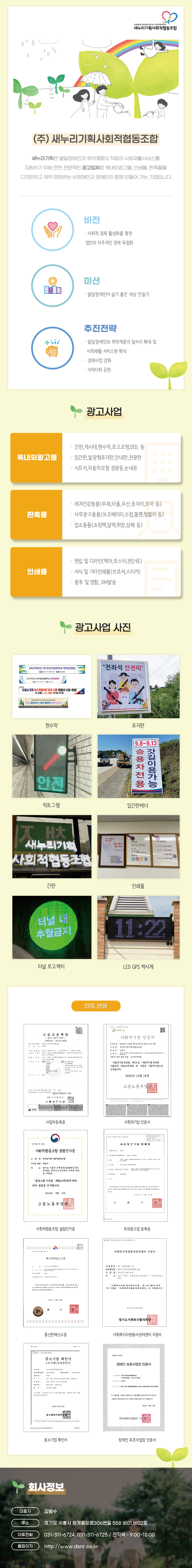 (주) 새누리기획사회적협동조합
새누리기획은 발달장애인과 취약계층의 직업과 사회재활서비스를 
지원하기 위해 만든 전문적인 광고업체로 옥내외광고물, 인쇄물, 판촉물을 
디자인하고 제작 판매하는 비장애인과 장애인이 함께 만들어 가는 기업입니다.

비전 · 사회적 경제 활성화를 통한  법인의 자주적인 경제 독립화
미션 · 발달장애인이 살기 좋은 세상 만들기 
추진전략 · 발달장애인과 취약계층의 일자리 확대 및    사회재활 서비스원 확대 · 경제사업 강화 · 지역사회 공헌

광고사업
옥내외광고물 · 간판,게시대,현수막,로고조명,DID, 등 · 입간판,발광형표지판,안내판,전광판 · 시트지,자동차모형 경광등,논 네온
판촉물 · 레져건강용품(부채,타올,우산,돗자리,모자 등) · 사무문구용품(보조베터리,수첩,볼펜,텀블러 등) · 업소용품(쇼핑백,달력,휘장,상패 등)
인쇄물 · 편집 및 디자인(책자,포스터,전단류) · 서식 및 기타인쇄물(브로셔,스티커) · 봉투 및 명함, DM발송

광고사업 예시
현수막, 표지판, 픽토그램,입간판배너,간판,인쇄물, 터널 로고젝터, LED GPS 벽시계

인증현황
사업자등록증, 사회적기업 인증서, 사회적협동조합 설립인가증, 옥외광고업 등록증, 통신판매신고증, 사회복지자원봉사관리센터 지정서, 중소기업확인서, 장애인 표준사업장 인증서

회사정보
대표자: 김범수
주소: 경기도 시흥시 은계중앙로306번길 558 비01,비02호
대표전화: 031-311-6724, 031-311-6725 / 전지역 - 9:00~18:00
홈페이지: http://www.dsnr.co.kr