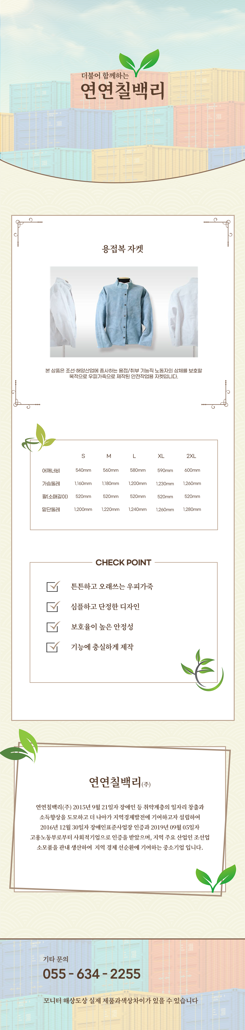 더불어 함께하는 연연칠백리
용접복 자켓
본 상품은 조선·해양산업에 종사하는 용접/취부 기능직 노동자의 상체를 보호할 적으로 우피가죽으로 제작된 안전작업용 자켓입니다.
사이즈 안내
S
어깨너비: 540mm
가슴둘레: 1,160mm
팔(소매길이): 520mm
밑단둘레: 1,200mm
M
어깨너비: 560
가슴둘레: 1,180mm
팔(소매길이): 520mm
밑단둘레: 1,220mm
L
어깨너비: 58
가슴둘레: 1,200mm
팔(소매길이): 520mm
밑단둘레: 1,240mm
XL
어깨너비: 590
가슴둘레: 1,230mm
팔(소매길이): 520mm
밑단둘레: 1,260mm
2XL
어깨너비: 600
가슴둘레: 1,260mm
팔(소매길이): 520mm
밑단둘레: 1,280mm
CHECK POINT
튼튼하고 오래쓰는 우피가죽,심플하고 단정한 디자인,보호율이 높은 안정성,기능에 충실하게 제작
회사소새
연연칠백리(주)
연연칠백리(주) 2015년 9월 21일자 장애인 등 취약계층의 일자리 창출과 소득향상을 도모하고 더 나아가 지역경제발전에 기여하고자 설립하여 2016년 12월 30일자 장애인표준사업장 인증과 2019년 09월 05일자
고용노동부로부터 사회적기업으로 인증을 받았으며, 지역 주요 산업인 조선업 소모품을 관내 생산하여 지역 경제 선순환에 기여하는 중소기업 입니다.
기타문의
055 - 634 - 2255