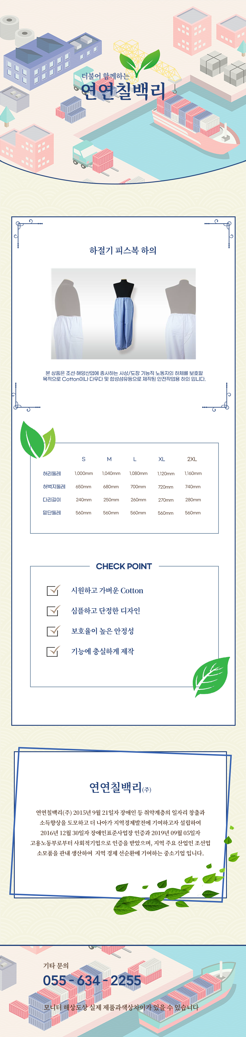 더불어 함께하는 연연칠백리
하절기 피스복 하의
본 상품은 조선·해양산업에 종사하는 사상/도장 기능직 노동자의 상체를 보호할 목적으로 Cotton이나 다우다 및 합성섬유등으로 제작된 안전작업용 하의입니다.

사이즈 안내 
S
허리둘레: 1,000mm
허벅지둘레: 650mm
다리길이: 240mm
밑단둘레: 560mm
M
허리둘레: 1,040mm
허벅지둘레: 680mm
다리길이: 250mm
밑단둘레: 560mm
L
허리둘레: 1,080mm
허벅지둘레: 700mm
다리길이: 260mm
밑단둘레: 560mm
XL
허리둘레: 1,120mm
허벅지둘레: 720mm
다리길이: 270mm
밑단둘레: 560mm
2XL
허리둘레: 1,160mm
허벅지둘레: 740mm
다리길이: 280mm
밑단둘레: 560mm

CHECK POINT
시원하고 가벼운 Cotton,심플하고 단정한 디자인,보호율이 높은 안정성,기능에 충실하게 제작 

회사소새
연연칠백리(주)
연연칠백리(주) 2015년 9월 21일자 장애인 등 취약계층의 일자리 창출과 소득향상을 도모하고 더 나아가 지역경제발전에 기여하고자 설립하여 2016년 12월 30일자 장애인표준사업장 인증과 2019년 09월 05일자 고용노동부로부터 사회적기업으로 인증을 받았으며, 지역 주요 산업인 조선업 소모품을 관내 생산하여  지역 경제 선순환에 기여하는 중소기업 입니다.

기타문의
055 - 634 - 2255