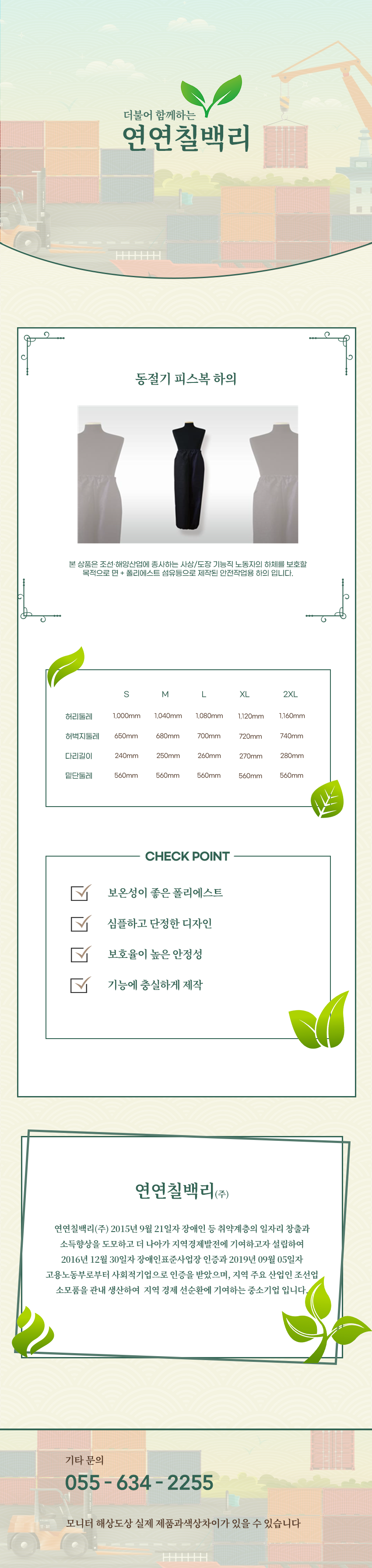 더불어 함께하는 연연칠백리
동절기 피스복 하의
본 상품은 조선·해양산업에 종사하는 사상/도장 기능직 노동자의 하체를 보호할 목적으로 면 + 폴리에스트 섬유등으로 제작된 안전작업용 하의 입니다.

사이즈 안내 
S
허리둘레: 1,000mm
허벅지둘레: 650mm
다리길이: 240mm
밑단둘레: 560mm
M
허리둘레: 1,040mm
허벅지둘레: 680mm
다리길이: 250mm
밑단둘레: 560mm
L
허리둘레: 1,080mm
허벅지둘레: 700mm
다리길이: 260mm
밑단둘레: 560mm
XL
허리둘레: 1,120mm
허벅지둘레: 720mm
다리길이: 270mm
밑단둘레: 560mm
2XL
허리둘레: 1,160mm
허벅지둘레: 740mm
다리길이: 280mm
밑단둘레: 560mm

CHECK POINT
보온성이 좋은 폴리에스트,심플하고 단정한 디자인,보호율이 높은 안정성,기능에 충실하게 제작 

회사소새
연연칠백리(주)
연연칠백리(주) 2015년 9월 21일자 장애인 등 취약계층의 일자리 창출과 소득향상을 도모하고 더 나아가 지역경제발전에 기여하고자 설립하여 2016년 12월 30일자 장애인표준사업장 인증과 2019년 09월 05일자 고용노동부로부터 사회적기업으로 인증을 받았으며, 지역 주요 산업인 조선업 소모품을 관내 생산하여  지역 경제 선순환에 기여하는 중소기업 입니다.

기타문의
055 - 634 - 2255