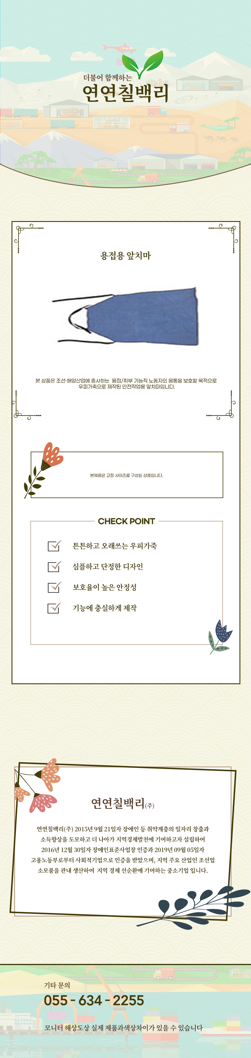 더불어 함께하는 연연칠백리
용접용 앞치마
본 상품은 조선·해양산업에 종사하는  용접/취부 기능직 노동자의 몸통을 보호할 목적으로 
우피가죽으로 제작된 안전작업용 앞치마입니다.

본제품은 고정 사이즈로 구성된 상품입니다. 

CHECK POINT
튼튼하고 오래쓰는 우피가죽,심플하고 단정한 디자인,보호율이 높은 안정성,기능에 충실하게 제작 

회사소새
연연칠백리(주)
연연칠백리(주) 2015년 9월 21일자 장애인 등 취약계층의 일자리 창출과 소득향상을 도모하고 더 나아가 지역경제발전에 기여하고자 설립하여 2016년 12월 30일자 장애인표준사업장 인증과 2019년 09월 05일자 고용노동부로부터 사회적기업으로 인증을 받았으며, 지역 주요 산업인 조선업 소모품을 관내 생산하여  지역 경제 선순환에 기여하는 중소기업 입니다.

기타문의
055 - 634 - 2255