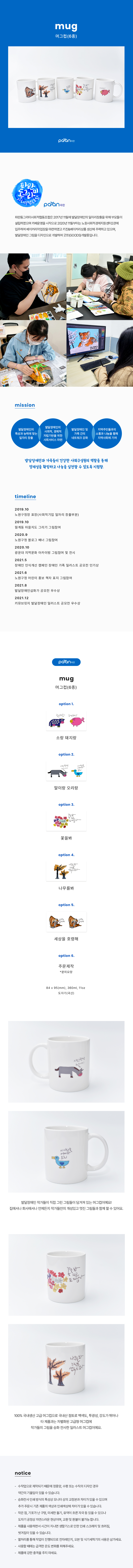 
mug 머그컵(6종) paran파란

파란동그라미사회적협동조합은 2017년 11월에 발달장애인의 일자리창출을 위해 부모들이 설립하였으며 카페운영을 시작으로 2020년 11월부터는 노원사회적경제지원센터2관에 입주하여 베이커리작업장을 마련하였고 키친&베이커리상품 생산에 주력하고 있으며, 발달장애인 그림을 디자인으로 개발하여 굿쯔(GOODS) 개발중입니다.

#mission
-발달장애인의 특성과 능력에 맞는 일자리 창출
-발달장애인의 사회적, 경제적 자립기반을 위한 사회서비스 마련
-발달장애인 및 가족 간의 네트워크 강화
-지역부민들과의 소통과 나눔을 통해 지역사회에 기여

발달장애인과 가족들이 건강한 사회구성원의 역할을 통해 정체성을 확립하고 나눔을 실천할 수 있도록 지원함.

#timeline
2019.10
노원구청장 표장(사회적기업 일자리 창출부분)
2019.10
월계동 마을지도 그리기 그림참여
2020.9
노원구청 블로그 배너 그림참여
2020.10
광운대 지역문화 아카이빙 그림참여 및 전시
2021.5
장애인 인식개선 캠페인 장애인 가족 일러스트 공모전 인기상
2021.6
노원구청 어린이 홍보 책자 표지 그림참여
2021.8
발달장애인삽화가 공모전 우수상
2021.12
키뮤브릿지 발달장애인 일러스트 공모전 우수상

paran 파란 mug 머그컵(6종)
option 1.소랑 돼지랑(할수있겠소?, 하면돼지!)
option 2.말이랑 오리랑(사랑한단말이지,이사랑을어찌하오리)
option 3.꽃을봐(꽃을봐 피고또피잖아)
option 4.나무를봐(나무를봐 느릴뿐 멈추진 않아)
option 5.세상을 호령해(세상을 호령해)
option 6.주문제작(문의요망)

84x95(mm), 360ml, 11oz 도자기(국산)

발달장애인 작가들이 직접 그린 그림들이 담겨져 있는 머그컵이예요!
집에서나 회사에서나 언제든지 작가들의 개성있고 멋진 그림들과 함께 할 수있어요.
100% 국내생산 고급 머그컵으로 국내산 점토로 백색도,투광성,강도가 뛰어나 타 제품과는 차별화된 고급형 머그컵에 작가들의 그림을 승화 전사한 일러스트 머그컵이예요.

#notice
- 수작업으로 제작되기 때문에 정중앙, 수평 또는 수직의 디자인 경우 약간의 기울임이 있을 수 있습니다.
- 승화전사 인쇄 방식의 특성상 모니터 상의 교정본과 차이가 있을 수 있으며 추가 주문시 기존 제품의 색상과 인쇄색상에 차이가 있을 수 있습니다.
- 작은점,기포가 난 구멍,미세한 돌기,유약이 흐른 자국 등 있을 수 있으나 도자기 공정상 자연스러운 현상이며, 교환 및 환불이 불가능합니다.
- 제품을 사용하면서 시간이 지나면 생활기스로 인한 인쇄 스크래치 및 흐려짐,벗겨짐이 있을 수 있습니다.
- 열처리를 통해 작업이 진행되므로 전자레인지, 오븐 및 식기세척기의 사용은 삼가세요.
- 사용할 때에는 급격한 온도 변호를 피해주세요.
- 제품에 강한 충격을 주지 마세요.

