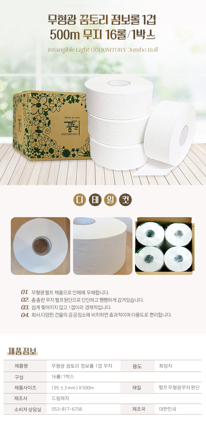 무형광 꿈토리 점보롤 1겹 500m 무지 16롤/1박스
Intangible Light GGOOTORY Jumbo Roll
01. 무형광 펄프 제품으로 인체에 무해합니다.
02. 촘촘한 무지 펄프원단으로 단단하고 쨍쨍하게 감겨있습니다.
03. 쉽게 찢어지지 않고 1겹이라 경제적입니다.
04. 회사,다양한 건물의 공공장소에 비치하면 효과적이며 다용도로 편리합니다.
제품정보
제품명: 무형광 꿈토리 점보롤 1겹 무지
용도: 화장지
구성: 16롤/1박스
제품사이즈: (95±3mm)X500mm
재질: 펄프무형광무지원단
제조사: 드림제지
소비자상담실: 053-817-6756
제조국: 대한민국
