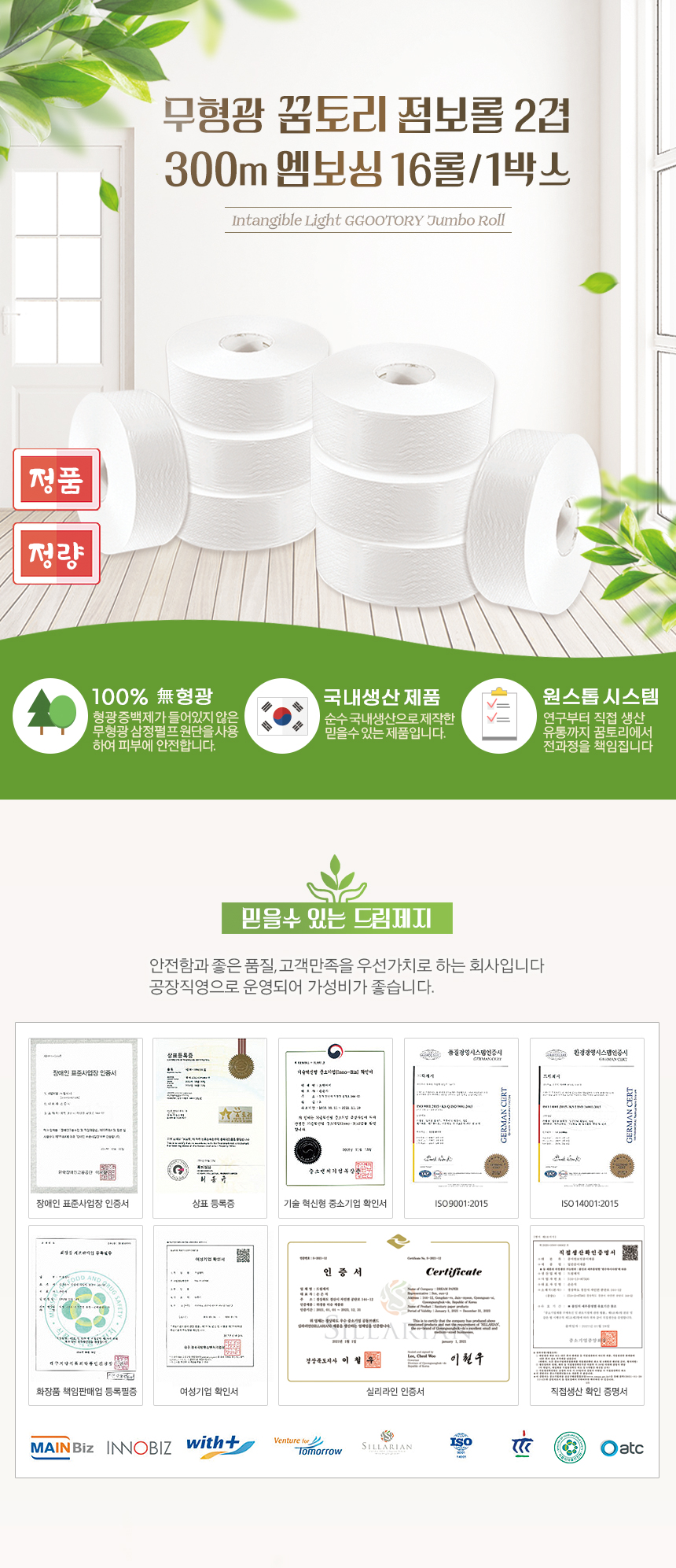 무형광 꿈토리 점보롤 2겹 300m 엠보싱 16롤/1박스
Intangible Light GGOOTORY Jumbo Roll
정품, 정량
환경표지 인증: 한국환경산업기술원에서 환경표지 인증서를 받은 안전한 제품입니다.
100% 무형광: 형광증백제가 들어있지 않은 무형광삼정펄프 원단을 사용 하여 피부에 안전합니다.
국내생산 제품:순수 국내생산으로제작한 믿을수있는제품입니다
믿을 수 있는 드림제지
안전함과 좋은 품질, 고객만족을 우선가치로 하는 회사입니다
공장직영으로 운영되어 가성비가 좋습니다.
장애인표준사업장 인증서,상표등록증,기술혁신형 중소기업 확인서,ISO9001:2015,ISO14001:2015,
화장품 책임판매업 등록필증,여성기업 확인서,실리라인 인증서,직접생산확인 증명서