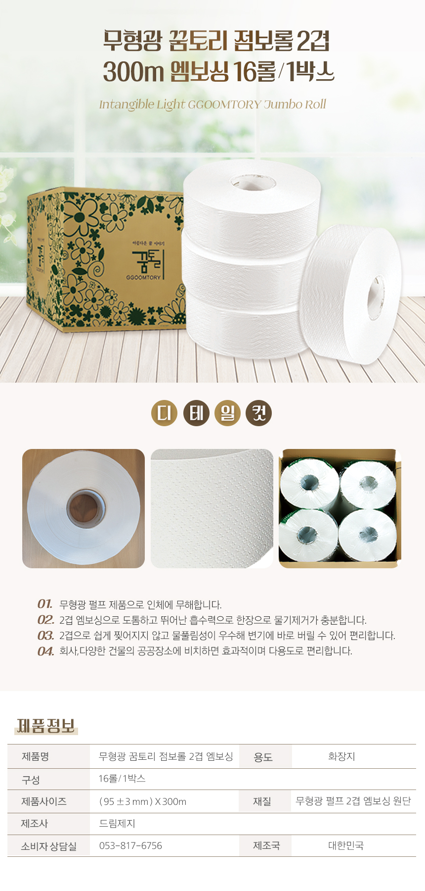 무형광 꿈토리 점보롤 2겹 300m 엠보싱 16롤/1박스
Intangible Light GGOOTORY Jumbo Roll
01. 무형광 펄프 제품으로 인체에 무해합니다.
02. 2겹 엠보싱으로 도톰하고 뛰어난 흡수력으로 한 장으로 물기제거가 충분합니다.
03. 2겹으로 쉽게 찢어지지 않고 물풀림성이 우수해 변기에 바로 버릴 수 있어 편리합니다.
04. 회사,다양한 건물의 공공장소에 비치하면 효과적이며 다용도로 편리합니다.
제품정보
제품명: 무형광 꿈토리 점보롤 2겹 엠보싱
용도: 화장지
구성: 16롤/1박스
제품사이즈: (95±3mm)X300mm
재질: 무형광 펄프 2겹 엠보싱 원단
제조사: 드림제지
소비자상담실: 053-817-6756
제조국: 대한민국