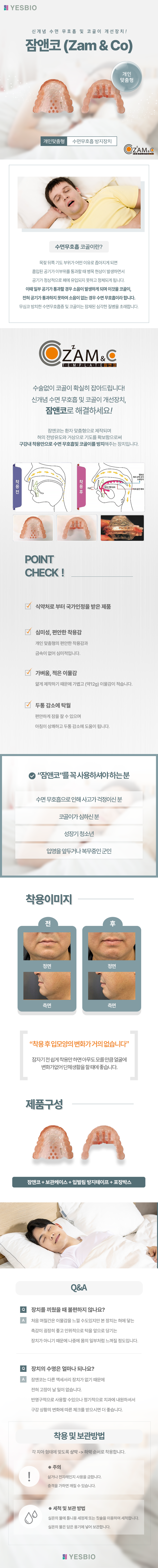 YESBIO
신개념 수면 무호흡 및 코골이 개선장치!
잠앤코 (Zam & Co)
개인맞춤형/수면무호흡 방지장치

수면무호흡 코골이란?
목젖 뒤쪽 기도 부위가 어떤 이유로 좁아지게 되면 흡입된 공기가 이부위를 통과할 때 병목 현상이 발생하면서 
공기가 정상적으로 폐에 유입되지 못하고 정체되게 됩니다. 
이때 일부 공기가 통과할 경우 소음이 발생하게 되며 이것을 코골이, 전혀 공기가 통과하지 못하여 소음이 없는 경우 수면 무호흡이라 합니다.
무심코 방치한 수면무호흡증 및 코골이는 잠재된 심각한 질병을 초래합니다.

수술없이 코골이 확실히 잡아드립니다! 신개념 수면 무호흡 및 코골이 개선장치, 잠앤코로 해결하세요!
잠앤코는 환자 맞춤형으로 제작되며 혀의 전방유도와 거상으로 기도를 확보함으로써 구강내 착용만으로 수면 무호흡및 코골이를 방지해주는 장치입니다. 

POINT CHECK  !
식약처로 부터 국가인정을 받은 제품 
심미성, 편안한 착용감-개인 맞춤형의 편안한 착용감과 금속이 없어 심미적입니다.  
가벼움, 적은 이물감-얇게 제작하기 때문에 가볍고 (약12g) 이물감이 적습니다.
두통 감소에 탁월-편안하게 잠을 잘 수 있으며 아침이 상쾌하고 두통 감소에 도움이 됩니다.

“잠앤코”를 꼭 사용하셔야 하는 분
수면 무호흡으로 인해 사고가 걱정이신 분,코골이가 심하신 분,성장기 청소년,입영을 앞두거나 복무중인 군인

“착용 후 입모양의 변화가 거의 없습니다”
잠자기 전 쉽게 착용만 하면 아무도 모를 만큼 얼굴에 변화가없어 단체생활을 할 때에 좋습니다.

제품구성
잠앤코 + 보관케이스 + 입벌림 방지테이프 + 포장박스


Q&A
Q. 장치를 끼웠을 때 불편하지 않나요?
A. 처음 며칠간은 이물감을 느낄 수도있지만 본 장치는 혀에 닿는 촉감이 굉장히 좋고 인위적으로 턱을 앞으로 당기는 
장치가 아니기 때문에 나중에 몸의 일부처럼 느껴질 정도입니다. 

Q. 장치의 수명은 얼마나 되나요?
A. 잠앤코는 다른 액세서리 장치가 없기 때문에 전혀 고장이 날 일이 없습니다.
반영구적으로 사용할 수있으나 정기적으로 치과에 내원하셔서 구강 상황의 변화에 따른 체크를 받으시면 더 좋습니다.  

착용 및 보관방법
각 치아 형태에 맞도록 상악 -> 하악 순서로 착용합니다.

주의
삶거나 전자레인지 사용을 금합니다. 충격을 가하면 깨질 수 있습니다. 

※ 세척 및 보관 방법 
실온의 물에 틀니용 세정제 또는 칫솔을 이용하여 세척합니다. 실온의 물은 담은 용기에 넣어 보관합니다.