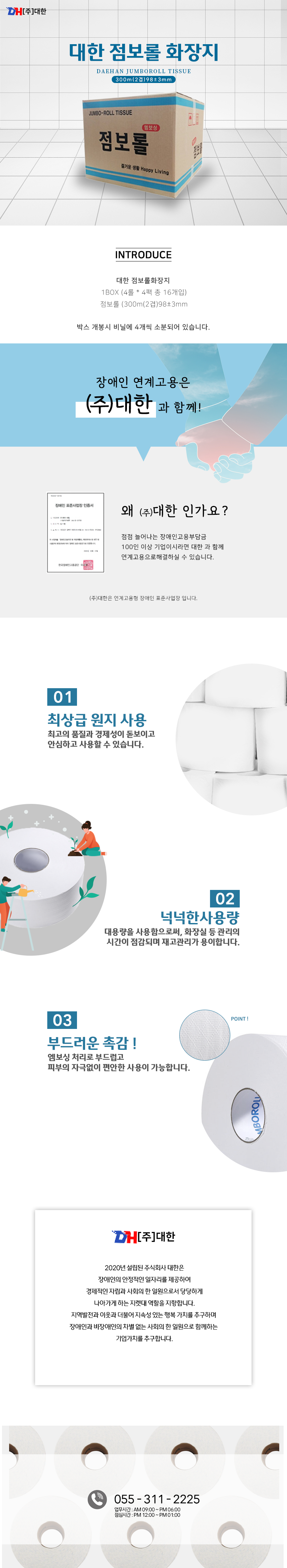 DH[주]대한
대한 점보롤 화장지
DAEHAN JUMBOROLL TISSUE
300m(2겹)98±3mm 

INTRODUCE
대한 점보롤화장지  1BOX (4롤 * 4팩 총 16개입) 점보롤 (300m(2겹)98±3mm 
박스 개봉시 비닐에 4개씩 소분되어 있습니다. 

장애인 연계고용은 (주) 대한과 함께!
장애인 표준사업장 인증서
왜 (주)대한 인가요?
점점 늘어나는 장애인고용부담금 100인 이상 기업이시라면 대한 과 함께 연계고용으로해결하실 수 있습니다. 
(주)대한은 연계고용형 장애인 표준사업장 입니다. 

01 최상급 원지 사용
최고의 품질과 경제성이 돋보이고 안심하고 사용할 수 있습니다.

02 넉넉한사용량 
대용량을 사용함으로써, 화장실 등 관리의 시간이 점감되며 재고관리가 용이합니다.

03 부드러운 촉감 !
엠보싱 처리로 부드럽고 피부의 자극없이 편안한 사용이 가능합니다. 

DH[주]대한
2020년 설립된 주식회사 대한은 장애인의 안정적인 일자리를 제공하여 경제적인 자립과 사회의 한 일원으로서 당당하게 나아가게 하는 지렛대 역할을 지향합니다.지역발전과 이웃과 더불어 지속성 있는 행복 가치를 추구하며 장애인과 비장애인의 차별 없는 사회의 한 일원으로 함께하는 
기업가치를 추구합니다.

055 - 311 - 2225
업무시간 : AM 09:00 ~ PM 06:00 점심시간 : PM 12:00 ~ PM 01:00