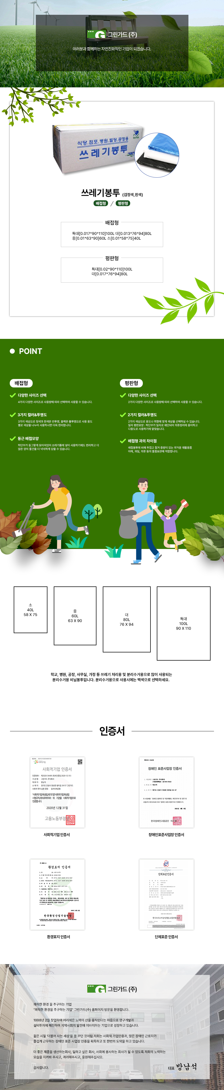 그린가드(주)
여러분과 함께하는 자연친화적인 기업이 되겠습니다.

쓰레기봉투 (검정색,흰색)
배접형/평판형

배접형
특대[0.017*90*110]100L 대[0.013*76*94]80L
중[0.01*63*90]60L 소[0.01*58*75]40L

평판형
특대[0.02*90*110]100L 대[0.017*76*94]80L

POINT
배접형
다양한 사이즈 선택
: 4가지 다양한 사이즈로 사용량에 따라 선택하여 사용할 수 있습니다.
3가지 컬러&투명도
: 3가지 색상으로 청색과 흰색은 반투명, 블랙은 불투명으로 사용 용도 별로 색상을 나누어 사용하시면 더욱 편리합니다.
둥근 배접모양
: 하단부가 동그랗게 모아져있어 쓰레기통에 넣어 사용하기에도 편리하고 더  많은 양의 물건을 더 넉넉하게 담을 수 있습니다.

평판형
다양한 사이즈 선택
: 2가지 다양한 사이즈로 사용량에 따라 선택하여 사용할 수 있습니다.
2가지 컬러&투명도
: 2가지 색상으로 용도나 취향에 맞게 색상을 선택하실 수 있습니다.
일자 평판모양 
: 하단부가 일자로 재단되어 의류정리에 용이하고 다용도로 사용하기에 알맞습니다.
배접형 과의 차이점
: 배접봉투에 비해 두껍고 질겨 중량이 있는 무거운 재활용품 야채, 과일, 의류 등의 물품보관에 적합합니다.


소 40L 58 X 75
중 60L 63 X 90
대 80L 76 X 94
특대 100L 90 X 110
학교, 병원, 공장, 사무실, 가정 등 쓰레기 처리용 및 분리수거용으로 많이 사용되는
분리수거용 비닐봉투입니다. 분리수거용으로 사용시에는 백색으로 선택하세요. 

인증서
사회적기업 인증서,장애인표준사업장 인증서,환경표지 인증서,단체표준 인증서

그린가드(주)
쾌적한 환경 을 추구하는 기업
그린가드(주) 홈페이지 방문을 환영합니다.
1998년 2월 창업하여 어리석은 노력이 산을 움직인다는 마음으로 연구개발과 설비투자에 매진하여 지역사회의 발전에 이바지하는 기업으로 성장하고 있습니다.
젊은 시절 '더불어 사는 세상'을 꿈 꾸던 것처럼 저희는 사회적 기업인증과, 많은 장애인 근로자가 즐겁게 근무하는 장애인 표준 사업장 인증을 획득하고 또 한번의 도약을 하고 있습니다.
더 좋은 제품을 생산하는회사, 일하고 싶은 회사, 사회에 봉사하는 회사가 될 수 있도록 저희의 노력하는 모습을 지켜봐 주시고, 격려해주시고, 응원해주십시오.
감사합니다.
대표 방남석