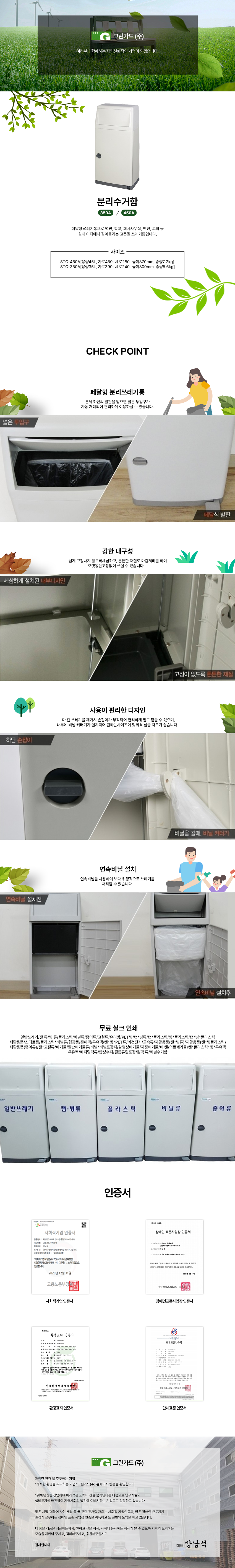 그린가드(주)
여러분과 함께하는 자연친화적인 기업이 되겠습니다.

분리수거함
350A/450A
페달형 쓰레기통으로 병원, 학교, 회사사무실, 펜션, 교회 등
실내 어디에나 잘어울리는 고품질 쓰레기통입니다.

사이즈
STC-450A[용량45L, 가로450+세로280+높이870mm, 중량7.2kg]
STC-350A[용량35L, 가로390+세로240+높이800mm, 중량5.6kg]

CHECK POINT
페달형 분리쓰레기통
: 본체 하단의 발판을 밟으면 넓은 투입구가 자동 개폐되어 편리하게 이용하실 수 있습니다.
강한 내구성
: 쉽게 고장나지 않도록세심하고, 튼튼한 재질로 마감처리를 하여 오랫동안고장없이 쓰실 수 있습니다.   
사용이 편리한 디자인
: 다 찬 쓰레기를 제거시 손잡이가 부착되어 편리하게 열고 닫을 수 있으며, 내부에 비닐 커터기가 설치되어 원하는사이
연속비닐 설치
: 연속비닐을 사용하여 보다 위생적으로 쓰레기를 처리할 수 있습니다.
무료 실크 인쇄
일반쓰레기/캔 류/병 류/플라스틱/비닐류/종이류/고철류/유리병/PET병/캔*병류/캔*플라스틱/병*플라스틱/캔*병*플라스틱
재활용품/스티로폼/플라스틱*비닐류/형광등/종이팩/우유팩/캔*병*PET류/폐건전지/금속류/재활용품(캔*병류)/재활용품(캔*병플라스틱)/재활용품(종이류)/캔*고철류/폐기물/일반폐기물류/비닐*비닐포장지/감염성폐기물/지정폐기물/폐 캔/의료폐기물/캔*플라스틱*병*우유팩/우유팩/베지밀팩류/합성수지/필름류및포장재/팩 류/비닐수거함

인증서
사회적기업 인증서,장애인표준사업장 인증서,환경표지 인증서,단체표준 인증서

그린가드(주)
쾌적한 환경 을 추구하는 기업
그린가드(주) 홈페이지 방문을 환영합니다.

1998년 2월 창업하여 어리석은 노력이 산을 움직인다는 마음으로 연구개발과
설비투자에 매진하여 지역사회의 발전에 이바지하는 기업으로 성장하고 있습니다.

젊은 시절 '더불어 사는 세상'을 꿈 꾸던 것처럼 저희는 사회적 기업인증과, 많은 장애인 근로자가
즐겁게 근무하는 장애인 표준 사업장 인증을 획득하고 또 한번의 도약을 하고 있습니다.

더 좋은 제품을 생산하는회사, 일하고 싶은 회사, 사회에 봉사하는 회사가 될 수 있도록 저희의 노력하는
모습을 지켜봐 주시고, 격려해주시고, 응원해주십시오.

감사합니다.

대표 방남석
