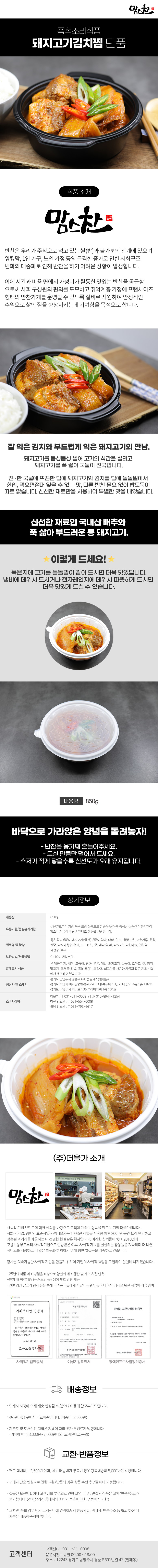 맘스찬 즉석조리식품
돼지고기김치찜 단품

식품 소개
맘스찬(주)더올가
반찬은 우리가 주식으로 먹고 있는 쌀(밥)과 불가분의 관계에 있으며 워킹맘, 1인 가구, 노인 가정 등의 급격한 증가로 인한 사회구조 변화의 대중화로 인해 반찬을 하기 어려운 상황이 발생합니다.
이에 시간과 비용 면에서 가성비가 월등한 맛있는 반찬을 공급함 으로써 사회 구성원의 편의를 도모하고 취약계층 가정에 프랜차이즈 형태의 반찬가게를 운영할 수 있도록 실비로 지원하여 안정적인 수익으로 삶의 질을 향상시키는데 기여함을 목적으로 합니다.

잘 익은 김치와 부드럽게 익은 돼지고기의 만남.
돼지고기를 듬성듬성 썰어 고기의 식감을 살리고 돼지고기를 푹 끓여 국물이 진국입니다.
진~한 국물에 뜨끈한 밥에 돼지고기와 김치를 밥에 돌돌말아서 한입 먹으면절대 잊을 수 없는 맛, 다른 반찬 필요 없이 밥도둑이 따로 없습니다. 신선한 재료만을 사용하여 특별한 맛을 내었습니다.
신선한 재료인 국내산 배추와 푹 삶아 부드러운 통 돼지고기.

이렇게 드세요!
묵은지에 고기를 돌돌말아 같이 드시면 더욱 맛있답니다.
냄비에 데워서 드시거나 전자레인지에 데워서 따뜻하게 드시면 더욱 맛있게 드실 수 있습니다.
내용량 850g
바닥으로 가라앉은 양념을 돌려놓자!
- 반찬을 용기째 흔들어주세요.
- 드실 만큼만 덜어서 드세요.
- 수저가 적게 닿을수록 신선도가 오래 유지됩니다.

상세정보
내용량: 850g
유통기한/품질유지기한
주문일로부터 가장 최근 포장 상품으로 발송/신선식품 특성상 정해진 유통기한이 없으나 가급적 빠른 시일내로 섭취를 권장합니다.

원료명 및 함량
묵은 김치 60%, 돼지고기(국산) 25%, 양파, 대파, 맛술, 청양고추, 고춧가루, 된장,
설탕, 다시마육수[멸치, 표고버섯, 무, 대파,양파, 다시마], 다진마늘, 천일염,
국간장, 후추
보관방법/취급방법: 0~10도 냉장보관

알레르기 식품
본 제품은 게, 새우, 고등어, 땅콩, 우유, 메밀, 돼지고기, 복숭아, 토마토, 잣, 키위, 닭고기, 조개류(전복, 홍합 포함), 오징어, 쇠고기를 사용한 제품과 같은 제조시설에서 제조하고 있습니다.

생산자 및 소재지
-경기도 남양주시 경춘로 691번길 42 (일패동)
-경기도 하남시 미사강변한강로 290~3 행복주택 C3단지 내 상가 A동 1층 118호
-경기도 남양주시 지금로 136 푸리마타워 1층 104호
소비자상담
-더올가: T 031-511-0008 / H.P010-8944-1254
-다산맘스찬: T 031-554-0008
-하남 맘스찬: T 031-793-6617

(주)더올가 소개
맘스찬 건강한 요리를 하는 공간입니다.
사회적 기업 브랜드에 대한 신뢰를 바탕으로 고객이 원하는 상품을 만드는 기업 더올가입니다.
사회적 기업, 장애인 표준사업장 (주)더올가는 1993년 사업을 시작한 이후 20여 년 동안 오직 안전하고 정성된 먹거리를 제공하는 데 전념한 한결같은 회사입니다. 이러한 신뢰들이 쌓여 2010년에 고용노동부로부터 사회적기업으로 인증받은 이후, 사회적 가치를 실현하는 활동들을 지속하며 더 나은 서비스를 제공하고 더 많은 이웃과 함께하기 위해 힘찬 발걸음을 계속하고 있습니다.
당사는 지속가능한 사회적 기업을 만들기 위하여 기업의 사회적 책임을 도입하여 실천해 나가겠습니다.
-25년의 식품 제조 경험을 바탕으로 양질의 제조 생산 및 제조 시간 단축
-단지 내 취약계층 (독거노인 등)에게 무료 반찬 제공
-연말 김장 담그기 행사 등을 통해 어려운 이웃에게 사랑 나눔행사 등 기타 지역 상생을 위한 사업에 적극 참여
사회적기업 인증서,여성기업 확인서,장애인 표준사업장 인증서

배송정보
• 택배사 사정에 의해 배송 변경될 수 있으니 이용에 참고부탁드립니다.
• 4만원 이상 구매시 무료배송입니다.(배송비 : 2,500원)
• 제주도 및 도서산간 지역은 지역에 따라 추가 운임료가 발생합니다.
(지역에 따라 3,000원~7,000원내외, 고객센터로 문의)

교환·반품정보
• 편도 택배비는 2,500원이며, 최초 배송비가 무료인 경우 왕복배송비 5,000원이 발생합니다.
• 구매자 단순 변심으로 인한 교환/반품의 경우 상품 수령 후 7일 이내 가능합니다.
• 잘못된 보관방법이나 고객님의 부주의로 인한 오염, 파손, 변질된 상품은 교환/반품/취소가 불가합니다.(전자상거래 등에서의 소비자 보호에 관한 법류에 의거함)
• 교환/반품의 경우 먼저 고객센터에 연락하셔서 반품사유, 택배사, 반품주소 등 협의 하신 뒤 제품을 배송해주셔야 합니다.

고객센터: 031-511-0008
운영시간: 평일 09:00~18:00
주소: 12243 경기도 남양주시 경춘로691번길 42 (일패동)