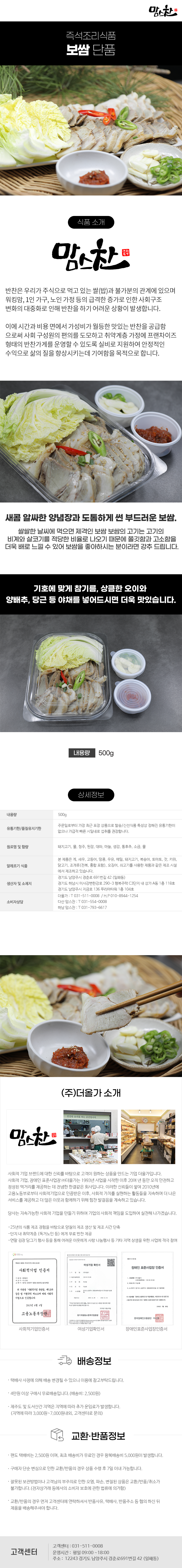 맘스찬 즉석조리식품 
보쌈 단품

식품 소개
맘스찬(주)더올가
반찬은 우리가 주식으로 먹고 있는 쌀(밥)과 불가분의 관계에 있으며 워킹맘, 1인 가구, 노인 가정 등의 급격한 증가로 인한 사회구조 변화의 대중화로 인해 반찬을 하기 어려운 상황이 발생합니다.
이에 시간과 비용 면에서 가성비가 월등한 맛있는 반찬을 공급함 으로써 사회 구성원의 편의를 도모하고 취약계층 가정에 프랜차이즈 형태의 반찬가게를 운영할 수 있도록 실비로 지원하여 안정적인 수익으로 삶의 질을 향상시키는데 기여함을 목적으로 합니다.

새콤 알싸한 양념장과 도톰하게 썬 부드러운 보쌈.
쌀쌀한 날씨에 먹으면 제격인 보쌈 보쌈의 고기는 고기의 비계와 살코기를 적당한 비율로 나오기 때문에 쫄깃함과 고소함을 더욱 배로 느낄 수 있어 보쌈을 좋아하시는 분이라면 강추 드립니다.
기호에 맞게 참기름, 상큼한 오이와
양배추, 당근 등 야채를 넣어드시면 더욱 맛있습니다.
내용량 500g

상세정보
내용량 500g
유통기한/품질유지기한
주문일로부터 가장 최근 포장 상품으로 발송/신선식품 특성상 정해진 유통기한이 없으나 가급적 빠른 시일내로 섭취를 권장합니다.

원료명 및 함량
돼지고기, 물, 청주, 된장, 대파, 마늘, 생강, 통후추, 소금, 물

알레르기 식품
본 제품은 게, 새우, 고등어, 땅콩, 우유, 메밀, 돼지고기, 복숭아, 토마토, 잣, 키위, 닭고기, 조개류(전복, 홍합 포함), 오징어, 쇠고기를 사용한 제품과 같은 제조시설에서 제조하고 있습니다.

생산자 및 소재지
-경기도 남양주시 경춘로 691번길 42 (일패동)
-경기도 하남시 미사강변한강로 290~3 행복주택 C3단지 내 상가 A동 1층 118호
-경기도 남양주시 지금로 136 푸리마타워 1층 104호
소비자상담
-더올가: T 031-511-0008 / H.P010-8944-1254
-다산맘스찬: T 031-554-0008
-하남 맘스찬: T 031-793-6617

(주)더올가 소개
맘스찬 건강한 요리를 하는 공간입니다.
사회적 기업 브랜드에 대한 신뢰를 바탕으로 고객이 원하는 상품을 만드는 기업 더올가입니다.
사회적 기업, 장애인 표준사업장 (주)더올가는 1993년 사업을 시작한 이후 20여 년 동안 오직 안전하고 정성된 먹거리를 제공하는 데 전념한 한결같은 회사입니다. 이러한 신뢰들이 쌓여 2010년에 고용노동부로부터 사회적기업으로 인증받은 이후, 사회적 가치를 실현하는 활동들을 지속하며 더 나은 서비스를 제공하고 더 많은 이웃과 함께하기 위해 힘찬 발걸음을 계속하고 있습니다.
당사는 지속가능한 사회적 기업을 만들기 위하여 기업의 사회적 책임을 도입하여 실천해 나가겠습니다.
-25년의 식품 제조 경험을 바탕으로 양질의 제조 생산 및 제조 시간 단축
-단지 내 취약계층 (독거노인 등)에게 무료 반찬 제공
-연말 김장 담그기 행사 등을 통해 어려운 이웃에게 사랑 나눔행사 등 기타 지역 상생을 위한 사업에 적극 참여
사회적기업 인증서,여성기업 확인서,장애인 표준사업장 인증서

배송정보
• 택배사 사정에 의해 배송 변경될 수 있으니 이용에 참고부탁드립니다.
• 4만원 이상 구매시 무료배송입니다.(배송비 : 2,500원)
• 제주도 및 도서산간 지역은 지역에 따라 추가 운임료가 발생합니다.
(지역에 따라 3,000원~7,000원내외, 고객센터로 문의)

교환·반품정보
• 편도 택배비는 2,500원이며, 최초 배송비가 무료인 경우 왕복배송비 5,000원이 발생합니다.
• 구매자 단순 변심으로 인한 교환/반품의 경우 상품 수령 후 7일 이내 가능합니다.
• 잘못된 보관방법이나 고객님의 부주의로 인한 오염, 파손, 변질된 상품은 교환/반품/취소가 불가합니다.(전자상거래 등에서의 소비자 보호에 관한 법류에 의거함)
• 교환/반품의 경우 먼저 고객센터에 연락하셔서 반품사유, 택배사, 반품주소 등 협의 하신 뒤 제품을 배송해주셔야 합니다.

고객센터: 031-511-0008
운영시간: 평일 09:00~18:00
주소: 12243 경기도 남양주시 경춘로691번길 42 (일패동)