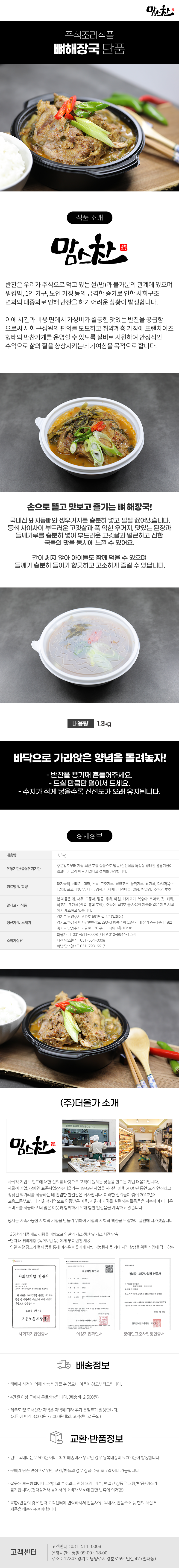 맘스찬 즉석조리식품
뼈해장국 단품

식품 소개
맘스찬(주)더올가
반찬은 우리가 주식으로 먹고 있는 쌀(밥)과 불가분의 관계에 있으며 워킹맘, 1인 가구, 노인 가정 등의 급격한 증가로 인한 사회구조 변화의 대중화로 인해 반찬을 하기 어려운 상황이 발생합니다.
이에 시간과 비용 면에서 가성비가 월등한 맛있는 반찬을 공급함 으로써 사회 구성원의 편의를 도모하고 취약계층 가정에 프랜차이즈 형태의 반찬가게를 운영할 수 있도록 실비로 지원하여 안정적인 수익으로 삶의 질을 향상시키는데 기여함을 목적으로 합니다.

손으로 뜯고 맛보고 즐기는 뼈해장국!
국내산 돼지등뼈와 생우거지를 충분히 넣고 펄펄 끓여냈습니다. 등뼈 사이사이 부드러운 고깃살과 푹 익힌 우거지, 맛있는 된장과 들깨가루를 충분히 넣어 부드러운 고깃살과 얼큰하고 진한 국물의 맛을 동시에 느낄 수 있어요.
간이 쎄지 않아 아이들도 함께 먹을 수 있으며 들깨가 충분히 들어가 향긋하고 고소하게 즐길 수 있답니다.
내용량 1.3kg
바닥으로 가라앉은 양념을 돌려놓자!
- 반찬을 용기째 흔들어주세요.
- 드실 만큼만 덜어서 드세요.
- 수저가 적게 닿을수록 신선도가 오래 유지됩니다.

상세정보
내용량: 1.3kg
유통기한/품질유지기한
: 주문일로부터 가장 최근 포장 상품으로 발송/신선식품 특성상 정해진 유통기한이 없으나 가급적 빠른 시일내로 섭취를 권장합니다.
원료명 및 함량
: 돼지등뼈, 시레기, 대파, 된장, 고춧가루, 청양고추, 들깨가루, 참기름, 다시마육수[멸치, 표고버섯, 무, 대파, 양파, 다시마], 다진마늘, 설탕, 천일염, 국간장, 후추
알레르기 식품
: 본 제품은 게, 새우, 고등어, 땅콩, 우유, 메밀, 돼지고기, 복숭아, 토마토, 잣, 키위, 닭고기, 조개류(전복, 홍합 포함), 오징어, 쇠고기를 사용한 제품과 같은 제조시설에서 제조하고 있습니다.
생산자 및 소재지
-경기도 남양주시 경춘로 691번길 42 (일패동)
-경기도 하남시 미사강변한강로 290~3 행복주택 C3단지 내 상가 A동 1층 118호
-경기도 남양주시 지금로 136 푸리마타워 1층 104호
소비자상담
-더올가: T 031-511-0008 / H.P010-8944-1254
-다산맘스찬: T 031-554-0008
-하남 맘스찬: T 031-793-6617

(주)더올가 소개
맘스찬 건강한 요리를 하는 공간입니다.
사회적 기업 브랜드에 대한 신뢰를 바탕으로 고객이 원하는 상품을 만드는 기업 더올가입니다.
사회적 기업, 장애인 표준사업장 (주)더올가는 1993년 사업을 시작한 이후 20여 년 동안 오직 안전하고 정성된 먹거리를 제공하는 데 전념한 한결같은 회사입니다. 이러한 신뢰들이 쌓여 2010년에 고용노동부로부터 사회적기업으로 인증받은 이후, 사회적 가치를 실현하는 활동들을 지속하며 더 나은 서비스를 제공하고 더 많은 이웃과 함께하기 위해 힘찬 발걸음을 계속하고 있습니다.
당사는 지속가능한 사회적 기업을 만들기 위하여 기업의 사회적 책임을 도입하여 실천해 나가겠습니다.
-25년의 식품 제조 경험을 바탕으로 양질의 제조 생산 및 제조 시간 단축
-단지 내 취약계층 (독거노인 등)에게 무료 반찬 제공
-연말 김장 담그기 행사 등을 통해 어려운 이웃에게 사랑 나눔행사 등 기타 지역 상생을 위한 사업에 적극 참여
사회적기업 인증서,여성기업 확인서,장애인 표준사업장 인증서

배송정보
• 택배사 사정에 의해 배송 변경될 수 있으니 이용에 참고부탁드립니다.
• 4만원 이상 구매시 무료배송입니다.(배송비 : 2,500원)
• 제주도 및 도서산간 지역은 지역에 따라 추가 운임료가 발생합니다.
(지역에 따라 3,000원~7,000원내외, 고객센터로 문의)

교환·반품정보
• 편도 택배비는 2,500원이며, 최초 배송비가 무료인 경우 왕복배송비 5,000원이 발생합니다.
• 구매자 단순 변심으로 인한 교환/반품의 경우 상품 수령 후 7일 이내 가능합니다.
• 잘못된 보관방법이나 고객님의 부주의로 인한 오염, 파손, 변질된 상품은 교환/반품/취소가 불가합니다.(전자상거래 등에서의 소비자 보호에 관한 법류에 의거함)
• 교환/반품의 경우 먼저 고객센터에 연락하셔서 반품사유, 택배사, 반품주소 등 협의 하신 뒤 제품을 배송해주셔야 합니다.

고객센터: 031-511-0008
운영시간: 평일 09:00~18:00
주소: 12243 경기도 남양주시 경춘로691번길 42 (일패동)