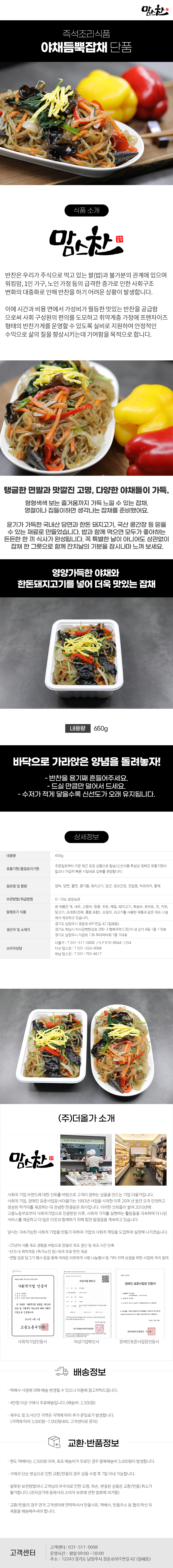 맘스찬 즉석조리식품
야채듬뿍잡채 단품

식품 소개
맘스찬(주)더올가
반찬은 우리가 주식으로 먹고 있는 쌀(밥)과 불가분의 관계에 있으며 워킹맘, 1인 가구, 노인 가정 등의 급격한 증가로 인한 사회구조 변화의 대중화로 인해 반찬을 하기 어려운 상황이 발생합니다.
이에 시간과 비용 면에서 가성비가 월등한 맛있는 반찬을 공급함 으로써 사회 구성원의 편의를 도모하고 취약계층 가정에 프랜차이즈 형태의 반찬가게를 운영할 수 있도록 실비로 지원하여 안정적인 수익으로 삶의 질을 향상시키는데 기여함을 목적으로 합니다.

탱글한 면발과 맛깔진 고명, 다양한 야채들이 가득.
형형색색 보는 즐거움까지 가득 느낄 수 있는 잡채. 명절이나 집들이하면 생각나는 잡채를 준비했어요.
윤기가 가득한 국내산 당면과 한돈 돼지고기, 국산 콩간장 등 믿을 수 있는 재료로 만들었습니다. 밥과 함께 먹으면 모두가 좋아하는 든든한 한 끼 식사가 완성됩니다. 꼭 특별한 날이 아니어도 상관없이 잡채 한 그릇으로 함께 잔치날의 기분을 잠시나마 느껴 보세요.

영양가득한 야채와 한돈돼지고기를 넣어 더욱 맛있는 잡채
내용량 650g

바닥으로 가라앉은 양념을 돌려놓자!
- 반찬을 용기째 흔들어주세요.
- 드실만큼만 덜어서 드세요.
- 수저가 적게 닿을수록 신선도가 오래 유지됩니다.

상세정보
내용량: 650g
유통기한/품질유지기한
주문일로부터 가장 최근 포장 상품으로 발송/신선식품 특성상 정해진 유통기한이 없으나 가급적 빠른 시일내로 섭취를 권장합니다.

원료명 및 함량
양파,당면,물엿,콩기름,돼지고기,당근,양조간장,천일염,파프리카,통깨
보관방법/취급방법: 0~10도 냉장보관

알레르기 식품
본 제품은 게, 새우, 고등어, 땅콩, 우유, 메밀, 돼지고기, 복숭아, 토마토, 잣, 키위, 닭고기, 조개류(전복, 홍합 포함), 오징어, 쇠고기를 사용한 제품과 같은 제조시설에서 제조하고 있습니다.

생산자 및 소재지
-경기도 남양주시 경춘로 691번길 42 (일패동)
-경기도 하남시 미사강변한강로 290~3 행복주택 C3단지 내 상가 A동 1층 118호
-경기도 남양주시 지금로 136 푸리마타워 1층 104호
소비자상담
-더올가: T 031-511-0008 / H.P010-8944-1254
-다산맘스찬: T 031-554-0008
-하남 맘스찬: T 031-793-6617

(주)더올가 소개
맘스찬 건강한 요리를 하는 공간입니다.
사회적 기업 브랜드에 대한 신뢰를 바탕으로 고객이 원하는 상품을 만드는 기업 더올가입니다.
사회적 기업, 장애인 표준사업장 (주)더올가는 1993년 사업을 시작한 이후 20여 년 동안 오직 안전하고 정성된 먹거리를 제공하는 데 전념한 한결같은 회사입니다. 이러한 신뢰들이 쌓여 2010년에 고용노동부로부터 사회적기업으로 인증받은 이후, 사회적 가치를 실현하는 활동들을 지속하며 더 나은 서비스를 제공하고 더 많은 이웃과 함께하기 위해 힘찬 발걸음을 계속하고 있습니다.
당사는 지속가능한 사회적 기업을 만들기 위하여 기업의 사회적 책임을 도입하여 실천해 나가겠습니다.
-25년의 식품 제조 경험을 바탕으로 양질의 제조 생산 및 제조 시간 단축
-단지 내 취약계층 (독거노인 등)에게 무료 반찬 제공
-연말 김장 담그기 행사 등을 통해 어려운 이웃에게 사랑 나눔행사 등 기타 지역 상생을 위한 사업에 적극 참여
사회적기업 인증서,여성기업 확인서,장애인 표준사업장 인증서

배송정보
• 택배사 사정에 의해 배송 변경될 수 있으니 이용에 참고부탁드립니다.
• 4만원 이상 구매시 무료배송입니다.(배송비 : 2,500원)
• 제주도 및 도서산간 지역은 지역에 따라 추가 운임료가 발생합니다.
(지역에 따라 3,000원~7,000원내외, 고객센터로 문의)

교환·반품정보
• 편도 택배비는 2,500원이며, 최초 배송비가 무료인 경우 왕복배송비 5,000원이 발생합니다.
• 구매자 단순 변심으로 인한 교환/반품의 경우 상품 수령 후 7일 이내 가능합니다.
• 잘못된 보관방법이나 고객님의 부주의로 인한 오염, 파손, 변질된 상품은 교환/반품/취소가 불가합니다.(전자상거래 등에서의 소비자 보호에 관한 법류에 의거함)
• 교환/반품의 경우 먼저 고객센터에 연락하셔서 반품사유, 택배사, 반품주소 등 협의 하신 뒤 제품을 배송해주셔야 합니다.

고객센터: 031-511-0008
운영시간: 평일 09:00~18:00
주소: 12243 경기도 남양주시 경춘로691번길 42 (일패동)