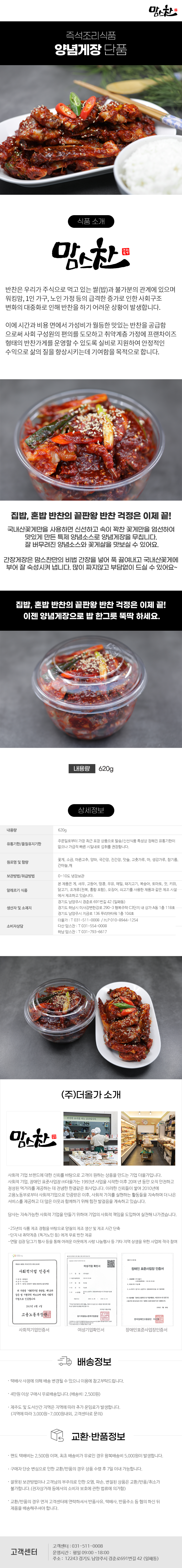 맘스찬 즉석조리식품
양념게장 단품

식품 소개
맘스찬(주)더올가
반찬은 우리가 주식으로 먹고 있는 쌀(밥)과 불가분의 관계에 있으며 워킹맘, 1인 가구, 노인 가정 등의 급격한 증가로 인한 사회구조 변화의 대중화로 인해 반찬을 하기 어려운 상황이 발생합니다.
이에 시간과 비용 면에서 가성비가 월등한 맛있는 반찬을 공급함 으로써 사회 구성원의 편의를 도모하고 취약계층 가정에 프랜차이즈 형태의 반찬가게를 운영할 수 있도록 실비로 지원하여 안정적인 수익으로 삶의 질을 향상시키는데 기여함을 목적으로 합니다.

집밥,혼밥 반찬의 끝판왕 반찬 걱정은 이제 끝!
국내산꽃게만을 사용하면 신선하고 속이 꽉찬 꽃게만을 엄선하여 맛있게 만든 특제 양념소스로 양념게장을 무칩니다. 잘 버무려진 양념소스와 꽃게살을 맛보실 수 있어요.
간장게장은 맘스찬만의 비법 간장을 넣어 푹 끓여내고 국내산꽃게에 부어 잘 숙성시켜 냅니다. 많이 짜지않고 부담없이 드실 수 있어요~
집밥, 혼밥 반찬의 끝판왕 반찬 걱정은 이제 끝!
이젠 양념게장으로 밥 한그릇 뚝딱 하세요.
내용량 620g

상세정보
내용량: 620g
유통기한/품질유지기한
주문일로부터 가장 최근 포장 상품으로 발송/신선식품 특성상 정해진 유통기한이 없으나 가급적 빠른 시일내로 섭취를 권장합니다.

원료명 및 함량
꽃게, 소금, 마른고추, 양파, 국간장, 진간장, 맛술, 고춧가루, 마, 생강가루, 참기름,
간마늘,깨
보관방법/취급방법: 0~10도 냉장보관

알레르기 식품
본 제품은 게, 새우, 고등어, 땅콩, 우유, 메밀, 돼지고기, 복숭아, 토마토, 잣, 키위, 닭고기, 조개류(전복, 홍합 포함), 오징어, 쇠고기를 사용한 제품과 같은 제조시설에서 제조하고 있습니다.

생산자 및 소재지
-경기도 남양주시 경춘로 691번길 42 (일패동)
-경기도 하남시 미사강변한강로 290~3 행복주택 C3단지 내 상가 A동 1층 118호
-경기도 남양주시 지금로 136 푸리마타워 1층 104호
소비자상담
-더올가: T 031-511-0008 / H.P010-8944-1254
-다산맘스찬: T 031-554-0008
-하남 맘스찬: T 031-793-6617

(주)더올가 소개
맘스찬 건강한 요리를 하는 공간입니다.
사회적 기업 브랜드에 대한 신뢰를 바탕으로 고객이 원하는 상품을 만드는 기업 더올가입니다.
사회적 기업, 장애인 표준사업장 (주)더올가는 1993년 사업을 시작한 이후 20여 년 동안 오직 안전하고 정성된 먹거리를 제공하는 데 전념한 한결같은 회사입니다. 이러한 신뢰들이 쌓여 2010년에 고용노동부로부터 사회적기업으로 인증받은 이후, 사회적 가치를 실현하는 활동들을 지속하며 더 나은 서비스를 제공하고 더 많은 이웃과 함께하기 위해 힘찬 발걸음을 계속하고 있습니다.
당사는 지속가능한 사회적 기업을 만들기 위하여 기업의 사회적 책임을 도입하여 실천해 나가겠습니다.
-25년의 식품 제조 경험을 바탕으로 양질의 제조 생산 및 제조 시간 단축
-단지 내 취약계층 (독거노인 등)에게 무료 반찬 제공
-연말 김장 담그기 행사 등을 통해 어려운 이웃에게 사랑 나눔행사 등 기타 지역 상생을 위한 사업에 적극 참여
사회적기업 인증서,여성기업 확인서,장애인 표준사업장 인증서

배송정보
• 택배사 사정에 의해 배송 변경될 수 있으니 이용에 참고부탁드립니다.
• 4만원 이상 구매시 무료배송입니다.(배송비 : 2,500원)
• 제주도 및 도서산간 지역은 지역에 따라 추가 운임료가 발생합니다.
(지역에 따라 3,000원~7,000원내외, 고객센터로 문의)

교환·반품정보
• 편도 택배비는 2,500원이며, 최초 배송비가 무료인 경우 왕복배송비 5,000원이 발생합니다.
• 구매자 단순 변심으로 인한 교환/반품의 경우 상품 수령 후 7일 이내 가능합니다.
• 잘못된 보관방법이나 고객님의 부주의로 인한 오염, 파손, 변질된 상품은 교환/반품/취소가 불가합니다.(전자상거래 등에서의 소비자 보호에 관한 법류에 의거함)
• 교환/반품의 경우 먼저 고객센터에 연락하셔서 반품사유, 택배사, 반품주소 등 협의 하신 뒤 제품을 배송해주셔야 합니다.

고객센터: 031-511-0008
운영시간: 평일 09:00~18:00
주소: 12243 경기도 남양주시 경춘로691번길 42 (일패동)