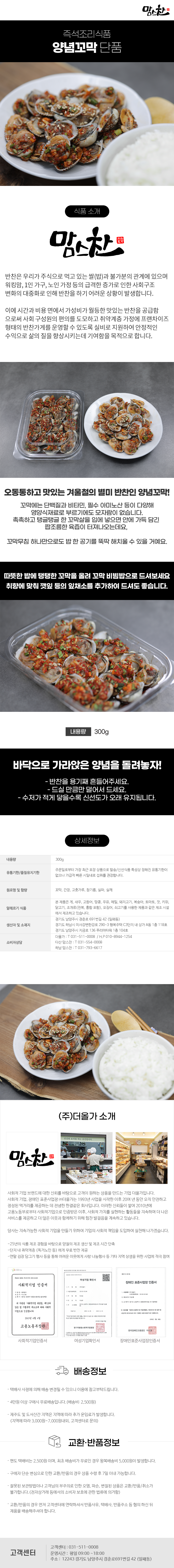 맘스찬 즉석조리식품
양념꼬막 단품

식품 소개
맘스찬(주)더올가
반찬은 우리가 주식으로 먹고 있는 쌀(밥)과 불가분의 관계에 있으며 워킹맘, 1인 가구, 노인 가정 등의 급격한 증가로 인한 사회구조 변화의 대중화로 인해 반찬을 하기 어려운 상황이 발생합니다.
이에 시간과 비용 면에서 가성비가 월등한 맛있는 반찬을 공급함 으로써 사회 구성원의 편의를 도모하고 취약계층 가정에 프랜차이즈 형태의 반찬가게를 운영할 수 있도록 실비로 지원하여 안정적인 수익으로 삶의 질을 향상시키는데 기여함을 목적으로 합니다.

오동통하고 맛있는 겨울철의 별미 반찬인 양념꼬막!
꼬막에는 단백질과 비타민, 필수 아미노산 등이 다양해 영양식재료로 부르기에도 모자람이 없습니다.
촉촉하고 탱글탱글한 꼬막살을 입에 넣으면 안에 가득 담긴 짭조름한 육즙이 터져나오는데요,
꼬막무침 하나만으로도 밥 한 공기를 뚝딱 해치울 수 있을 거예요.
따뜻한 밥에 탱탱한 꼬막을 올려 꼬막 비빔밥으로 드셔보세요 취향에 맞춰 깻잎 등의 잎채소를 추가하여 드셔도 좋습니다.
내용량 300g

바닥으로 가라앉은 양념을 돌려놓자!
- 반찬을 용기째 흔들어주세요.
- 드실만큼만 덜어서 드세요.
- 수저가 적게 닿을수록 신선도가 오래 유지됩니다.

상세정보
내용량: 300g

유통기한/품질유지기한
주문일로부터 가장 최근 포장 상품으로 발송/신선식품 특성상 정해진 유통기한이 없으나 가급적 빠른 시일내로 섭취를 권장합니다.

원료명 및 함량
꼬막, 간장, 고춧가루, 참기름, 실파, 실깨

알레르기 식품
본 제품은 게, 새우, 고등어, 땅콩, 우유, 메밀, 돼지고기, 복숭아, 토마토, 잣, 키위, 닭고기, 조개류(전복, 홍합 포함), 오징어, 쇠고기를 사용한 제품과 같은 제조시설에서 제조하고 있습니다.

생산자 및 소재지
-경기도 남양주시 경춘로 691번길 42 (일패동)
-경기도 하남시 미사강변한강로 290~3 행복주택 C3단지 내 상가 A동 1층 118호
-경기도 남양주시 지금로 136 푸리마타워 1층 104호
소비자상담
-더올가: T 031-511-0008 / H.P010-8944-1254
-다산맘스찬: T 031-554-0008
-하남 맘스찬: T 031-793-6617

(주)더올가 소개
맘스찬 건강한 요리를 하는 공간입니다.
사회적 기업 브랜드에 대한 신뢰를 바탕으로 고객이 원하는 상품을 만드는 기업 더올가입니다.
사회적 기업, 장애인 표준사업장 (주)더올가는 1993년 사업을 시작한 이후 20여 년 동안 오직 안전하고 정성된 먹거리를 제공하는 데 전념한 한결같은 회사입니다. 이러한 신뢰들이 쌓여 2010년에 고용노동부로부터 사회적기업으로 인증받은 이후, 사회적 가치를 실현하는 활동들을 지속하며 더 나은 서비스를 제공하고 더 많은 이웃과 함께하기 위해 힘찬 발걸음을 계속하고 있습니다.
당사는 지속가능한 사회적 기업을 만들기 위하여 기업의 사회적 책임을 도입하여 실천해 나가겠습니다.
-25년의 식품 제조 경험을 바탕으로 양질의 제조 생산 및 제조 시간 단축
-단지 내 취약계층 (독거노인 등)에게 무료 반찬 제공
-연말 김장 담그기 행사 등을 통해 어려운 이웃에게 사랑 나눔행사 등 기타 지역 상생을 위한 사업에 적극 참여
사회적기업 인증서,여성기업 확인서,장애인 표준사업장 인증서

배송정보
• 택배사 사정에 의해 배송 변경될 수 있으니 이용에 참고부탁드립니다.
• 4만원 이상 구매시 무료배송입니다.(배송비 : 2,500원)
• 제주도 및 도서산간 지역은 지역에 따라 추가 운임료가 발생합니다.
(지역에 따라 3,000원~7,000원내외, 고객센터로 문의)

교환·반품정보
• 편도 택배비는 2,500원이며, 최초 배송비가 무료인 경우 왕복배송비 5,000원이 발생합니다.
• 구매자 단순 변심으로 인한 교환/반품의 경우 상품 수령 후 7일 이내 가능합니다.
• 잘못된 보관방법이나 고객님의 부주의로 인한 오염, 파손, 변질된 상품은 교환/반품/취소가 불가합니다.(전자상거래 등에서의 소비자 보호에 관한 법류에 의거함)
• 교환/반품의 경우 먼저 고객센터에 연락하셔서 반품사유, 택배사, 반품주소 등 협의 하신 뒤 제품을 배송해주셔야 합니다.

고객센터: 031-511-0008
운영시간: 평일 09:00~18:00
주소: 12243 경기도 남양주시 경춘로691번길 42 (일패동)