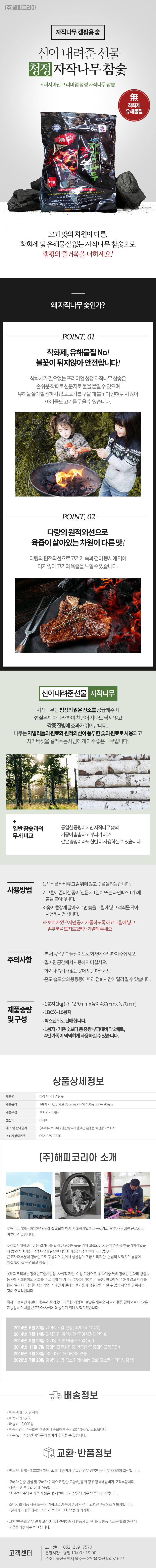 (주)해피코리아
자작나무 캠핑용 숯
신이 내려준 선물 청정 자작나무 참숯
+러시아산 프리미엄 청정 자작나무 참숯
無 착화제,無 유해물질
고기맛의차원이 다른, 착화제 및 유해물질없는 자작나무 참숯으로 캠핑의 즐거움을 더하세요!

## 왜자작나무숯인가?
POINT. 01
착화제, 유해물질 No!
불꽃이 튀지않아 안전합니다!
착화제가 필요없는 프리미엄 청정 자작나무 참숯은 손쉬운 착화로 신문지로 불을 붙일수있으며 유해물질이 발생하지 않고 고기를 구울 때 불꽃이 전혀 튀지 않아 아이들도 고기를 구울 수 있습니다.
POINT.02
다량의 원적외선으로 육즙이 살아있는 차원이 다른맛!
다량의 원적외선으로고기가속과겉이 동시에익어 타지않아 고기의 육즙을느낄수있습니다.

## 신이 내려준 선물 자작나무
자작나무는 청정의 맑은 산소를 공급해주며 껍질은 백화피라하여 천년이 자나도 썩지 않고 각종 질병에 효과가 뛰어납니다.
나무는 자일리톨의 원료와 원적외선이 풍부한 숯의 원료로 사용되고 차가버섯을 길러주는 사람에게 아주 좋은 나무입니다.
일반참숯과의 무게 비교 : 동일한 중량이지만 자작나무 숯의 기공이 촘촘하고 부피가 더 커 같은 중량이라도 한번더 사용하실수있습니다.

## 사용방법
1. 석쇠를 바비큐 그릴위에 얹고 숯을 올려놓습니다.
2. 그릴에 준비한 종이(신문지 1일치 또는 라면박스1개)에 불을 붙여줍니다.
3. 숯이 빨갛게 달아오르면 숯그릴에 넣고 석쇠를 닦아 사용하시면 됩니다.
※토치가 있으시면 공기가 통하도록 하고 그릴에 넣고 밑부분을 토치로 2분간 가열해주세요

## 주의사항
-본제품은 인화물질이므로화재에 주의하여주십시오.
-밀폐된 공간에서 사용하지 마십시오
-화기나 습기가없는곳에 보관하십시오
-온도,습도숯의 용량등에 따라 점화시간이 달라질수있습니다.

##제품중량 및 구성
-1봉지 1kg(가로270mmx높이430mmx폭70mm)
-1BOX-10봉지
-박스단위로 판매합니다.
-1봉지-기존보다 동중량부피대비 약 2배로,4인가족이 넉넉하게 사용하실수있습니다.

상품상세정보
제품명: 청정 자작나무 참숯
제품규격: 1봉지= 1kg / 가로 270mm x 높이 430mm x 폭 70mm
제품구성: 1BOX= 10봉지
원산지: 러시아
제조 및 판매업자: (주)해피코리아/울산광역시 울주군 온양읍 화산리로 627
소비자상담번호: 052-239-7570

(주)해피코리아 소개
(주)해피코리아는 2012년 6월에 설립되어 현재 사회적기업으로 근로자의 70%가 장애인 근로자로 이루어져 있습니다.
주식회사해피코리아는 일자리를 잃게 된 장애인들을 위해 설립되어 자동차부품 중 핸들커버작업을 해 왔으며, 현재는 작업현장에 필요한 다양한 제품을 생산 판매하고 있습니다.
근로자 대부분이 장애인으로 구성되어 있어서 생산성이 조금 느리지만, 열심히 노력하여 납품에 차질 없이 잘 운영되고 있습니다.
(주)해피코리아는 장애인표준사업장 사회적 기업, 여성 기업으로, 취약계층 특히 장애인 일자리 창출과 동시에 사회참여의 기회를 주고 자활 및 자존감 향상에 기여함은 물론, 현실에 안주하지 않고 미래를 향해 멀리 내다볼 줄 아는 기업, 개개인이 일하는 즐거움과 성취감을 느낄 수 있는 사업을 영위하는 것이 주목적입니다.
회사의 슬로건과 같이 '행복과 즐거움이 가득한 기업'에 걸맞은 새로운 사고와 행동 철학으로 더 많은 가능성과 가치를 근로자와 사회에 제공하기 위해 노력하겠습니다.

2014년 6월 30일 사회적기업 인증(제2014-104호)
2014년 7월 14일 여성기업 확인서(한국여성경제인협회)
2014년 8월 29일 소기업 확인서(중소기업청장)
2014년 11월 7일 장애인표준사업장 인증(한국장애인고용공단)
2015년 7월 23일 ISO 9001:2008/KS 인증
2020년 7월 20일 경영혁신형 중소기업(Main-Bis)(중소벤처기업부장관)

배송정보
• 배송택배: 지정택배
• 배송지역: 전국
• 배송비: 3,000원
• 배송기간: 주문확인 건 순차배송되며 배송기일은 3~5일 소요됩니다.
• 제주 및 도서산간 지역은 배송비가 추가될 수 있습니다.

교환·반품정보
• 편도 택배비는 3,000원 이며, 최초 배송비가 무료인 경우 왕복배송비 6,000원이 발생합니다.
• 구매자 단순 변심 및 구매자 귀책으로 인한 교환/반품의 경우 왕복배송비가 고객부담이며, 상품 수령 후 7일 이내 가능합니다. 단 고객부주의로 상품의 훼손 및 재판매 불가 상품의 경우 반품이 불가합니다.
• 소비자의 제품사용 또는 인위적으로 제품이 손상된 경우 교환/반품/취소가 불가합니다.
(전자상거래 등에서의 소비자 보호에 관한 법류에 의거함)
• 교환/반품의 경우 먼저 고객센터에 연락하셔서 반품사유, 택배사, 반품주소 등 협의 하신 뒤 제품을 배송해주셔야 합니다.

고객센터: 052-239-7570
운영시간: 평일 10:00~19:00
주소: 울산광역시 울주군 온양읍 화산리로 627