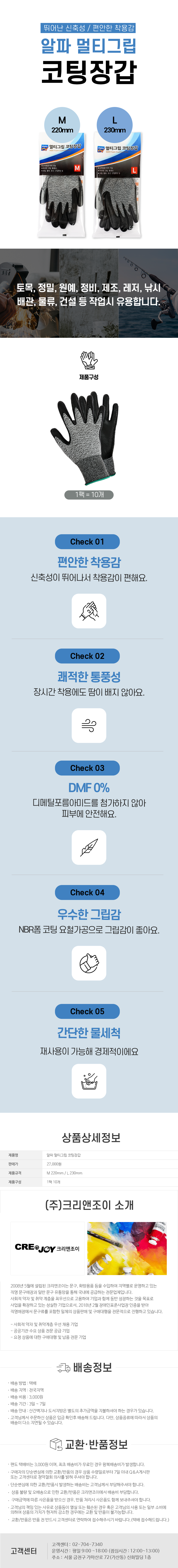 뛰어난 신축성 / 편안한 착용감
알파 멀티그립 코팅장갑
M 220mm / L 230mm

토목,정밀,원예,정비,제조,레저,낚시,배관,물류, 건설 등 작업시 유용합니다.
제품구성:1팩=10개

Check 01
편안한 착용감
신축성이 뛰어나서 착용감이 편해요.
Check 02
쾌적한 통풍성
장시간 착용에도 땀이 배지 않아요.
Check 03
DMF 0%
디메틸포름아미드를 첨가하지 않아 피부에 안전해요.
Check 04
우수한 그립감
NBR폼 코팅 요철가공으로 그립감이 좋아요.
Check 05
간단한 물세척
재상용이 가능해 경제적이에요.

상품상세정보
제품명: 알파 멀티그립 코팅장갑
판매가: 27,000원
제품규격: M 220mm / L 230mm
제품구성: 1팩 10개

(주)크리앤조이 소개
CREDJOY 크리앤조이
2008년 5월에 설립된 크리앤조이는 문구, 화방용품 등을 수입하여 지역별로 운영하고 있는 직영 문구매장과 일반 문구 유통망을 통해 국내에 공급하는 전문업체입니다.
사회적 약자 및 취약 계층을 최우선으로 고용하여 기업과 함께 동반 성장하는 것을 목표로 사업을 확장하고 있는 성실한 기업으로서, 2018년 2월 장애인표준사업장 인증을 받아 직영매장에서 문구류를 포함한 일체의 상품판매 및 구매대행을 전문적으로 진행하고 있습니다.
-사회적 약자 및 취약계층 우선 채용 기업
-공공기관 수요 상품 전문 공급 기업
-요청 상품에 대한 구매대행 및 납품 전문 기업

배송정보
• 배송 방법 : 택배
• 배송 지역 : 전국지역
• 배송 비용 : 3,000원
• 배송 기간 : 3일 ~ 7일
• 배송 안내 : 산간벽지나 도서지방은 별도의 추가금액을 지불하셔야 하는 경우가 있습니다.
• 고객님께서 주문하신 상품은 입금 확인후 배송해 드립니다. 다만, 상품종류에 따라서 상품의 배송이 다소 지연될 수 있습니다.

교환·반품정보
• 편도 택배비는 3,000원이며, 최초 배송비가 무료인 경우 왕복배송비가 발생합니다.
• 구매자의 단순변심에 의한 교환/반품의 경우 상품 수령일로부터 7일 이내 Q&A게시판 또는 고객센터로 청약철회 의사를 밝혀 주셔야 합니다.
• 단순변심에 의한 교환/반품시 발생하는 배송비는 고객님께서 부담해주셔야 합니다.
•  상품불량 및 오배송으로 인한 교환/반품은 크리앤조이에서 배송비 부담합니다.
•  구매금액에 따른 사은품을 받으신 경우, 반품 처리시 사은품도 함께 보내주셔야 합니다.
• 고객님의 책임 있는 사유로 상품등이 멸실 또는 훼손된 경우 혹은 고객님의 사용 또는 일부 소비에 의하여 상품의 가치가 현저히 감소한 경우에는 교환 및 반품이 불가능합니다.
•  교환/반품은 반품 전 반드시 고객센터로 연락하여 접수해주시기 바랍니다. (택배 접수해드립니다.)

고객센터: 02-704-7340
운영시간: 평일 9:00~18:00 (점심시간: 12:00~13:00)
주소: 서울 금천구 가마산로 72 (가산동) 신화빌딩 1층
