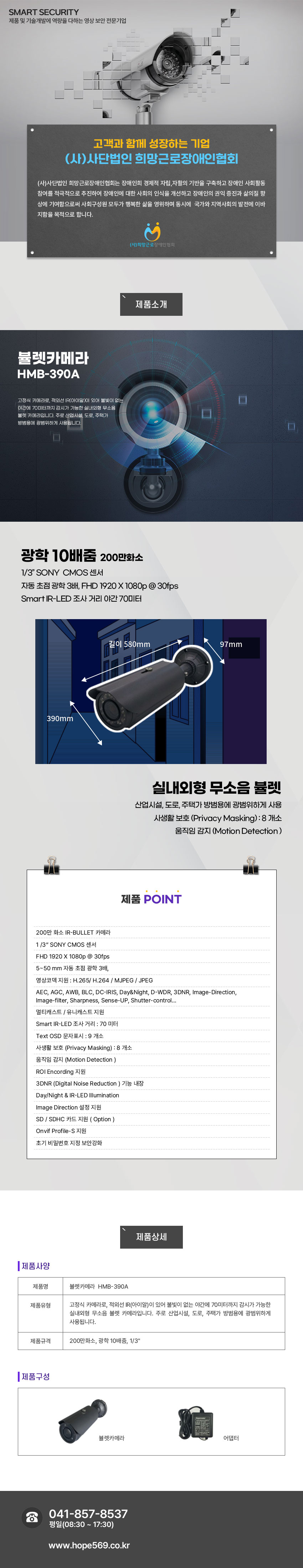 SMART SECURITY 제품 및 기술개발에 역량을 다하는 영상 보안 전문기업
고객과 함께 성장하는 기업 (사)사단법인 희망근로장애인협회
(사)사단법인 희망근로장애인협회는 장애인희 경제적 자립,자활의 기반을 구축하고 장애인 사회활동 참여를 적극적으로 추진하여 장애인에 대한 사회의 인식을 개선하고 장애인의 권익 증진과 삶의질 향상에 기여함으로써 사회구성원 모두가 행복한 삶을 영위하며 동시에  국가와 지역사회의 발전에 이바지함을 목적으로 합니다.
(사)희망근로 장애인협회

제품소개
뷸렛카메라 HMB-390A
고정식 카메라로, 적외선 IR(아이알)이 있어 불빛이 없는 야간에 70미터까지 감시가 가능한 실내외형 무소음 뷸렛 카메라입니다. 주로 산업시설, 도로, 주택가 방범용에 광범위하게 사용됩니다.

제품특징
광학 10배줌 200만화소
1/3” SONY  CMOS 센서
자동 초점 광학 3배, FHD 1920 X 1080p @ 30fps
Smart IR-LED 조사 거리 야간 70미터
실내외형 무소음 뷸렛
산업시설, 도로, 주택가 방범용에 광범위하게 사용
사생활 보호 (Privacy Masking) : 8 개소
움직임 감지 (Motion Detection )


제품 POINT
 200만 화소 IR-BULLET 카메라 
 1 /3“ SONY CMOS 센서
 FHD 1920 X 1080p @ 30fps
 5~50 mm 자동 초점 광학 3배,
 영상코덱 지원 : H.265/ H.264 / MJPEG / JPEG
 AEC, AGC, AWB, BLC, DC-IRIS, Day&Night, D-WDR, 3DNR, Image-Direction,
 Image-filter, Sharpness, Sense-UP, Shutter-control…
 멀티캐스트 / 유니캐스트 지원
 Smart IR-LED 조사 거리 : 70 미터 
 Text OSD 문자표시 : 9 개소
 사생활 보호 (Privacy Masking) : 8 개소
 움직임 감지 (Motion Detection ) 
 ROI Encording 지원
 3DNR (Digital Noise Reduction ) 기능 내장
 Day/Night & IR-LED Illumination
 Image Direction 설정 지원
 SD / SDHC 카드 지원 ( Option )
 Onvif Profile-S 지원
 초기 비밀번호 지정 보안강화

제품사양
제품명:뷸렛카메라  HMB-390A
제품유형:고정식 카메라로, 적외선 IR(아이알)이 있어 불빛이 없는 야간에 70미터까지 감시가 가능한 실내외형 무소음 뷸렛 카메라입니다. 주로 산업시설, 도로, 주택가 방범용에 광범위하게 사용됩니다.
제품규격:200만화소, 광학 10배줌, 1/3인치
제품구성:뷸렛카메라, 어댑터
고객센터안내
041-857-8537 / 평일(08:30 ~ 17:30) / www.hope569.co.kr