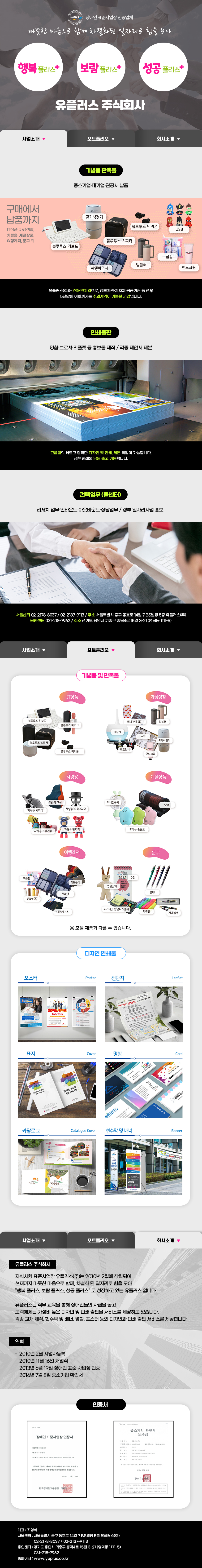 
with+ 장애인 표준사업장 인증업체
따뜻한 마음으로 함께 차별화된 일자리로 힘을 모아
행복플러스+보람플러스+성공플러스+ 유플러스 주식회사

## 사업소개
기념품 판촉물
:기념품·판촉물/관공서·민간기업/기념품 판촉물 등
구매에서 납품까지
IT상품, 가정생활,사무문구, 가정용품,여행레저, 차량용, 계절상품 외
유플러스(주)는 여성·장애인기업으로, 정부기관·지자체·공공기관 등 경우
5천만원 이하까지는 수의계약이 가능한 기업입니다.

인쇄출판
:명함.브로셔.리플렛 등 홍보물 제작 / 각종 제안서 제본
고품질의 빠르고 정확한 디자인 및 인쇄 제본 작업이 가능합니다.
급한 인쇄물 당일 출고 가능합니다.

컨택업무(콜센터)
:리서치 업무·인바운드·아웃바운드·상담업무 / 정부 일자리사업 홍보

서울센터 02-2178-8037 / 02-2137-9113 / 주소 서울특별시 중구 동호로14길 7 BS빌딩 5층 유플러스(주)
용인센터 031-218-7962 / 주소 경기도 용인시 기흥구 흥덕4로 15길 3-21(영덕동 1111-5)

## 포트폴리오
1. 기념품 및 판촉물
-IT상품
블루투스 키보드, 블루투스 마이크, 블루투스 스피커, 블루투스 이어폰
-가정생활
미니 손톱깍기, 텀블러, 가습기, 수건,핸드워시,공기청정기,핸드크림
-차량용
등받이 쿠션,차량용 거치대,차량용 자석거치대,차량용 쓰레기통,차량용 방향제
-계절상품
미니선풍기,담요,휴대용 손난로
-여행레저
구급함,카드홀더,캐리어,칫솔 살균기,여권케이스
-사무문구
수첩,연필꽂이,USB,포스티잇 팝업디스펜서,형광펜,자개볼펜

2. 디자인 인쇄물
-포스터,전단지,표지,명함,카달로그,현수막 및 배너

## 회사소개 
유플러스 주식회사
:자회사형 표준사업장 유플러스(주)는 2010년 2월에 창립되어 현재까지 따뜻한 마음으로 함께, 차별화된 일자리로 힘을 모아 