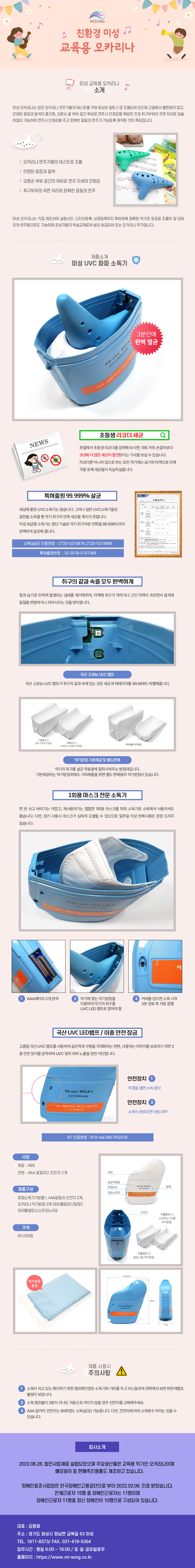 
MISUNG 친환경 미성 교육용 오카리나
##미성 교육용 오카리나 소개
미성 오카리나는 많은 오카리나 연주가들의 테스트를 거쳐 최상의 알토C로 조율되어 있으며 고음에서 불편함이 없고, 안정된 음정과 음색이 좋으며, 오른손 끝 부위 공간 확보로 연주시 안정감을 확보한 것과 취구부위의 곡면 처리로 입술 취입이 가능하여 연주시 안정감을 주고 정확한 음질의 연주가 가능토록 제작된 것이 특징입니다.
: 오카리나 연주가들의 테스트로 조율
: 안정된 음정과 음색
: 오른손 부위 공간의 여유로 연주자세의 안정감
: 취구부위의 곡면 처리로 정확한 음질의 연주
미성 오카리나는 직접 제조하여 실용신안, 디자인등록, 상표등록까지 특허청에 등록된 악기로 표준음 조율이 잘 되어 있어 연주용으로도 가능하며 초보자들의 학습교재로써 널리 보급되어 있는 오카리나 악기입니다.

##제품소개-미성 UVC 파파 소독기
3분안에 완벽 멸균
#NEWS-초등생 리코더 세균 검색
포털에서 초등생 리코더를 검색해 보시면, 마트카트 손잡이보다 312배 더 많은 세균이 발견된다는 기사를 보실 수 있습니다.
리코더뿐 아니라 입으로 부는 모든 악기에는 습기와 타액으로 인해 각종 유해세균들이 득실득실합니다.
#특허출원 99.999% 살균
세상에 좋은 UVC소독기는 많습니다. 그러나 일반 UVC소독기들은 겉만을 소독할 뿐 악기 취구의 안쪽 세균을 죽이지 못합니다.
미성 보급형 소독기는 첨단기술로 악기 취구부분 안쪽을 99.999%까지 완벽하게 살균해 줍니다.
-소독(살균) 인증번호: CT20-02156K, CT20-021568K
-특허출원번호: 10-2020-0048736
#취구의 같과속을 모두 완벽하게
침과 습기로 인하여 발생되는 냄새를 제거해주며, 타액에 취구가 막히거나 고인 타액이 흐르면서 음색과 음질을 변형하거나 저하시키는 것을 방지합니다.
1.국산 고성능 UVC램프
국산 고성능 UVC 램프가 취구의 겉과 속에 있는 모든 세균과 박테리아를 99.999% 박멸해줍니다.
2.악기받침 기본제공 및 별도판매
(리틀알토C.알토C용 악기받침,리틀알토C소프라노-CG용 악기받침,기타제품 악기받침)
악기의 취구를 살균 작동등에 밀착시켜주는 받침대입니다.
기본제공하는 악기받침외에도 기타제품을 위한 별도 판매용의 악기받침이 있습니다.
#1회용 마스크 전문 소독기
한 번 쓰고 버리기는 아깝고, 재사용하기는 찝찝한 1회용 마스크를 파파 소독기로 소독해서 사용하셔도 좋습니다. 다만, 장기 사용시 마스크가 심하게 오염될 수 있으므로 일주일 이상 반복사용은 권장 드리지 않습니다.
1 AAA배터리 2개 장착
2 악기에 맞는 악기받침을 이용하여 악기의 취구를 UVC LED 램프로 향하게 함
3 커버를 닫으면 소독 시작 3분 완료 후 자동점멸
#국산 UVC LED램프/이중 안전잠금
고품질 국산 UVC 램프를 사용하여 살균력과 수명을 극대화하는 한편, 사용하는 어린이를 보호하기 위한 2중 안전장치를 장착하여 UVC 빛의 외부 노출을 원천 차단합니다.
안전장치 1
뚜껑을 열면 소독 중단
안전장치 2
소독이 완료되면 자동 OFF
-KC 인증번호 : R-R-mls-MS-PS201B
01.사양
재질: ABS
전원: AAA 알칼리 2 건전지 2개
02.제품구성
파파소독기기본품1, AAA알칼리 건전지 2개,오카리나 악기받침 2개 (리틀알토C/알토C,리틀알토C/소프라노CG)
03.가격
39,000원
04.규격
가로 16.5cm 높이 19cm 폭 7cm

## 제품 사용시 주의사항 !
1. 소독이 되고 있는확인하기 위한 램프확인창은 소독기와 거리를 두고 비스듬하게 위쪽에서 보면 파란색램프불빛이 보입니다.
2. 소독 램프불이 3분이 지나도 자동으로 꺼지지 않을 경우 건전지를 교체해주세요.
3. AAA 알카리 건전지는 60회정도 소독(살균) 가능합니다. 다만, 건전지에 따라 소독횟수 차이는 있을 수 있습니다.

##회사소개
2022.06.28. 법인사업체로 설립되었으며 주요생산품은 교육용 악기인 오카리나이며 메모꽂이 등 판매촉진용품도 제조하고 있습니다.
장애인표준사업장은 한국장애인고용공단으로부터 2022.02.08. 인증 받았습니다. 전체근로자 15명 중 장애인근로자는 11명이며 장애인근로자 11명중 정신 장애인이 10명으로 구성되어 있습니다.
대표 : 김동화
주소 : 경기도 화성시 정남면 금복길 63 미성
TEL. 1811-8373/ FAX. 031-419-5364
업무시간 : 평일 9:00 ~ 18:00 / 토·일·공휴일휴무
홈페이지 : https://www.mi-sung.co.kr


