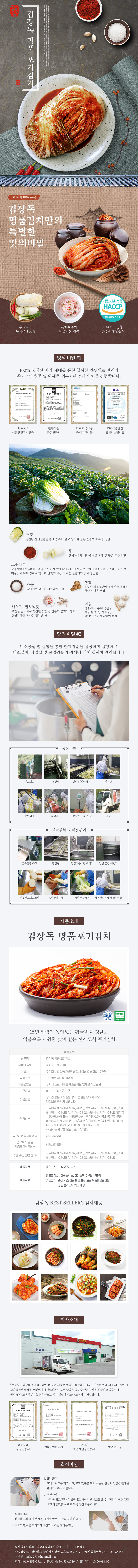 

김장독 김장독 명품 포기김치
한국의 전통 음식
김장독 명품김치만의 특별한 맛의 비밀 : 우리나라 농산물 100%, 특제육수와 황금비율 젓갈, HACCP 인증 장독대 명품김치

□ 맛의 비밀 #1
100% 국내산 계약 재배를 통한 철저한 원부재료 관리와 주기적이 원물 및 완제품 외부기관 검사 의뢰를 진행합니다.
- HACCP 식품안전관리인증, 전통식품 품질인증서, FDA미국식품 규제기관인증, IGC식품안전 경영시스템인증
배추 : 엄선된 산지선별을 통해 중록이 얇고 당도가 높은 품종의 배추를 공급
무 : 산지농가와 계약재배를 통해 질 좋은 무를 선별
고춧가루 : 청정지역에서 재배된 생 홍고추를 깨끗이 닦아 저온에서 자연스럽게 건조시킨 고춧가루를 사용 매운맛이 너무 강하지 않으며 단맛이 있는 고추를 선별하여 맛이 깔끔함
소금 : 국내에서 생산된 천일염만 사용
생강 : 우수한 생육조건에서 재배된 유기물 함량이 많은 생강
새우젓, 멸치액젓 : 부안군 곰소에서 생산된 젓갈 중 염분과 물기가 적고 위생검사를 통과한 젓갈만 사용
마늘 : 병충해구, 부패 변질구, 형상 불량구, 상해구, 싹이난 것을 제외하여 선별

□ 맛의 비밀 #2
제조공정 별 실험을 통한 한계기준을 설정하여 실행하고, 제조설비, 작업실 및 종업원들의 위생에 대해 철저히 관리합니다.
생산라인 : 원로입고 → 정선실 → 절임실(절임과정) → 세척실 → 선별과정 → 속넣기실 → 중량체크 후 포장 → 배송
설비현황 및 이물관리 : 금속검출 CCP → 절임통 → 절임배추 2단 세척기 → 양념 혼합 배합기 → 원부재료입고검사 → 육안선별검사 → 기타 이물제거 → 자동및수동세척 3회 이상

□ 제품소개
김장독 명품 포기김치 ISO 전통식품
15년 업력이 녹아있는 황금비율 젓갈로 익을수록 시원한 맛이 깊은 전라도식 포기김치
제품정보
- 상품명 : 김장독 명품 포기김치
- 식품의 유형 : 김치/비살균제품
- 제조사 : 주식회사 김장독/전북 군산시 성산면 송호로 157-5
- 유통기한 : 제조일로부터 90일까지
- 제조연월일 : 상시 제조로 자세한 제조일자는 업체로 직접문의
- 보관방법 : 0도~10도 냉장보관
- 취급방법 : 장시간 상온에 노출될 경우, 변질될 우려가 있으니 냉장보관 하시기 바랍니다.
- 영양성분 : 절임배추 80%[배추 98%(국내산), 천일염(국내산)], 육수 8.3%[멸치, 황태머리(국내산)], 무 3.5%(국내산), 고춧가루 2.5%(국내산), 멸치액 1.5%(국내산), 마늘 1.5%(국내산), 백설탕 0.9%(국내산), 밀가루풀 0.3%(국내산), 새우젓 0.3%(국내산), 양파 0.3%(국내산), 생강 0.3%(국내산), 파 0.2%(국내산), 물엿 0.1%(국내산) **알레르기 유발 물질 : 밀, 새우 함유
- 유전자 변형식품 여부 : 해당사항없음
- 영유아식 또는 체중조절식품여부 : 해당사항 없음
- 주원료/함량(원산지) : 절임배추 80%[배추 98%(국내산), 천일염(국내산)], 육수 8.3%[멸치, 황태머리(국내산)], 무 3.5%(국내산), 고춧가루 2.5%(국내산)
- 제품규격 : 개인고객 : 10KG단위 박스
- 제품구성 : 벌크포장시(아이스박스, 아이스팩, 이중비닐포장), 기업고객(종이 박스 이중 비닐 포장 또는 이중비닐포장된 상품 플라스틱 박스 내장)

김장독 BEST SELLERS 김치제품

□ 회사소개
주식회사 김장독 농업회사법인의 모든 제품은 엄격한 품질검사(HACCP)기준 아래 제조되고 있으며 소가족에서 대가족, 어린이에서 어르신까지 모두 맛있게 즐길 수 있는 김치를 공급하고 있습니다. 항상 맛과 고객의 건강을 최우선으로 하는 기업이 되고자 노력하는 기업입니다.
- 전통식품 품질인증서, 벤처기업확인서, 장애인 표준사업장인증서, 영업등록증

□ 회사비전
1. 영업관리 : 고객의 니즈를 파악하고, 고객 맞춤을 위해 꾸준한 관심과 긴밀한 관계를 유지하도록 노력합니다.
2. 생산관리 : 엄격한 입고 절차, 위생적이고 과학적인 제조공정, 주기적인 검사를 통해 고객의 입맛을 사로 잡도록 항상 연구합니다.
3. 클레임관리 : 친절한 고객 응대 서비스, 클레임 발생 시 신속 처리 원칙, 접수
4. 최고의 만족을 드리고자 최선의 노력을 다하는 기업고객
- 회사명 : 주식회사김장독농업회사법인 / 대표자 : 문성호
- 사업장 주소 : 전라북도 군산시 성산면 송호로 15705 / 사업자등록번호 : 401-81-26482
- 이메일 : msh37777@hanmail.net
- 전화 : 063-453-2724 / FAX : 063-453-2726 / 영업시간 : 10:00~18:00 

