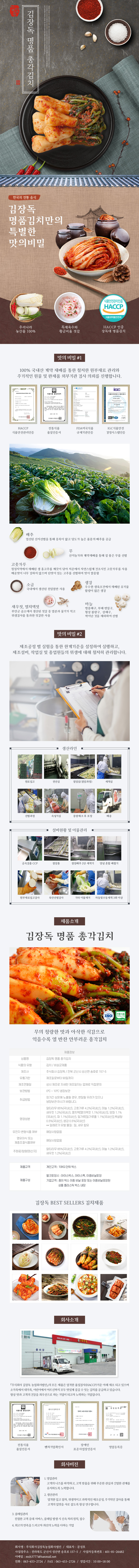 

김장독 김장독 명품 총각김치
한국의 전통 음식
김장독 명품김치만의 특별한 맛의 비밀 : 우리나라 농산물 100%, 특제육수와 황금비율 젓갈, HACCP 인증 장독대 명품김치

□ 맛의 비밀 #1
100% 국내산 계약 재배를 통한 철저한 원부재료 관리와 주기적이 원물 및 완제품 외부기관 검사 의뢰를 진행합니다.
- HACCP 식품안전관리인증, 전통식품 품질인증서, FDA미국식품 규제기관인증, IGC식품안전 경영시스템인증
배추 : 엄선된 산지선별을 통해 중록이 얇고 당도가 높은 품종의 배추를 공급
무 : 산지농가와 계약재배를 통해 질 좋은 무를 선별
고춧가루 : 청정지역에서 재배된 생 홍고추를 깨끗이 닦아 저온에서 자연스럽게 건조시킨 고춧가루를 사용 매운맛이 너무 강하지 않으며 단맛이 있는 고추를 선별하여 맛이 깔끔함
소금 : 국내에서 생산된 천일염만 사용
생강 : 우수한 생육조건에서 재배된 유기물 함량이 많은 생강
새우젓, 멸치액젓 : 부안군 곰소에서 생산된 젓갈 중 염분과 물기가 적고 위생검사를 통과한 젓갈만 사용
마늘 : 병충해구, 부패 변질구, 형상 불량구, 상해구, 싹이난 것을 제외하여 선별

□ 맛의 비밀 #2
제조공정 별 실험을 통한 한계기준을 설정하여 실행하고, 제조설비, 작업실 및 종업원들의 위생에 대해 철저히 관리합니다.
생산라인 : 원로입고 → 정선실 → 절임실(절임과정) → 세척실 → 선별과정 → 속넣기실 → 중량체크 후 포장 → 배송
설비현황 및 이물관리 : 금속검출 CCP → 절임통 → 절임배추 2단 세척기 → 양념 혼합 배합기 → 원부재료입고검사 → 육안선별검사 → 기타 이물제거 → 자동및수동세척 3회 이상

□ 제품소개
김장독 명품 총각김치 ISO 전통식품
무의 청량한 맛과 아삭한 식감으로 익을수록 열 반찬 안부러운 총각김치
제품정보
- 상품명 : 김장독 명품 총각김치
- 식품의 유형 : 김치/비살균제품
- 제조사 : 주식회사 김장독/전북 군산시 성산면 송호로 157-5
- 유통기한 : 제조일로부터 90일까지
- 제조연월일 : 상시 제조로 자세한 제조일자는 업체로 직접문의
- 보관방법 : 0도~10도 냉장보관
- 취급방법 : 장시간 상온에 노출될 경우, 변질될 우려가 있으니 냉장보관 하시기 바랍니다.
- 영양성분 : 알타리무 85%(국내산), 고춧가루 4.2%(국내산), 마늘 1.2%(국내산), 새우젓 1.2%(국내산), 멸치액[멸치액젓 1.1%(국내산)], 양파 1.1%(국내산), 파 1.1%(국내산), 밀가루[밀가루풀 1.1%(국내산)], 백설탕 0.5%(국내산), 생강 0.5%(국내산) **알레르기 유발 물질 : 밀, 새우 함유
- 유전자 변형식품 여부 : 해당사항없음
- 영유아식 또는 체중조절식품여부 : 해당사항 없음
- 주원료/함량(원산지) : 알타리무 85%(국내산), 고춧가루 4.2%(국내산), 마늘 1.2%(국내산), 새우젓 1.2%(국내산)
- 제품규격 : 개인고객 : 10KG단위 박스
- 제품구성 : 벌크포장시(아이스박스, 아이스팩, 이중비닐포장), 기업고객(종이 박스 이중 비닐 포장 또는 이중비닐포장된 상품 플라스틱 박스 내장)

김장독 BEST SELLERS 김치제품

□ 회사소개
주식회사 김장독 농업회사법인의 모든 제품은 엄격한 품질검사(HACCP)기준 아래 제조되고 있으며 소가족에서 대가족, 어린이에서 어르신까지 모두 맛있게 즐길 수 있는 김치를 공급하고 있습니다. 항상 맛과 고객의 건강을 최우선으로 하는 기업이 되고자 노력하는 기업입니다.
- 전통식품 품질인증서, 벤처기업확인서, 장애인 표준사업장인증서, 영업등록증

□ 회사비전
1. 영업관리 : 고객의 니즈를 파악하고, 고객 맞춤을 위해 꾸준한 관심과 긴밀한 관계를 유지하도록 노력합니다.
2. 생산관리 : 엄격한 입고 절차, 위생적이고 과학적인 제조공정, 주기적인 검사를 통해 고객의 입맛을 사로 잡도록 항상 연구합니다.
3. 클레임관리 : 친절한 고객 응대 서비스, 클레임 발생 시 신속 처리 원칙, 접수
4. 최고의 만족을 드리고자 최선의 노력을 다하는 기업고객
- 회사명 : 주식회사김장독농업회사법인 / 대표자 : 문성호
- 사업장 주소 : 전라북도 군산시 성산면 송호로 15705 / 사업자등록번호 : 401-81-26482
- 이메일 : msh37777@hanmail.net
- 전화 : 063-453-2724 / FAX : 063-453-2726 / 영업시간 : 10:00~18:00 

